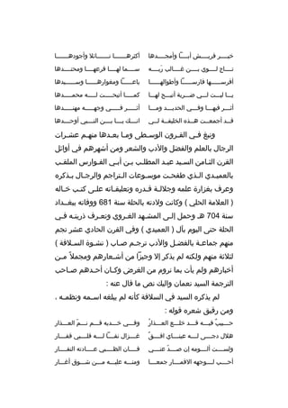 ‫خيممممر ةقريممممش أبمممما وأمجممممدها‬
‫م‬
‫م‬
‫م‬
‫م‬

‫أكثرهممممممما نمممممممائل وأجودهممممممما‬

‫تمممماج لمممموي بممممن غممممالب ربممممه‬
‫ َ‬

‫سممممما لهمممما فرعهمممما ومحتممممدها‬

‫أفرسممممممها فارسمممممما وأطوالهمممممما‬

‫باعمممممما ومغوارهمممممما وسمممممميدها‬

‫يممما ليمممت لمممي ضمممربة أتيمممح لهممما‬

‫كمممممما أتيحمممممت لمممممه محممممممدها‬

‫أث مممر فيه ممما وف مممي الحدي مممد وم ممما‬
‫م‬
‫م‬
‫م‬
‫م‬
‫م‬

‫أثمممممر فمممممي وجهمممممه مهنمممممدها‬

‫ةق ممد أجمع ممت ه ممذه الخليف ممة ل ممي‬
‫م م‬
‫م‬
‫م‬
‫م‬

‫انممممك يمممما بممممن النممممبي أوحممممدها‬

‫ونبغ ف مي الق مرون الوس مطى وم ما بع مدها منه مم عش مرات‬
‫م‬
‫م‬
‫م م‬
‫م‬
‫م‬
‫م‬
‫الرجال بالعلم والفضل والدب والشعر ومن أشهرهم في أوائل‬
‫القرن الثمامن السميد عبمد المطلمب بمن أبمي الفموارس الملقمب‬
‫م‬
‫م‬
‫م‬
‫م م‬
‫م‬
‫م‬
‫م‬
‫بالعمي مدي ال مذي طفح مت موسموعات ال متراجم والرج مال ب مذكره‬
‫م م‬
‫م‬
‫م‬
‫م‬
‫م‬
‫م‬
‫وعرف بغزارة علمه وجلل مة ةق مدره وتعليق ماته عل مى كت مب خ ماله‬
‫م‬
‫م‬
‫م‬
‫م‬
‫م م‬
‫) العلمة الحلي ( وكانت ولدته بالحلة سنة 186 ووفاته ببغممداد‬
‫سنة 407 هم وحمل إلمى المشمهد الغمروي وتعمرف ذريتمه فمي‬
‫م م‬
‫م‬
‫م‬
‫م‬
‫م‬
‫الحلة حتى اليوم بآل ) العميدي ( وفي القرن الحادي عشر نجم‬
‫منهم جماعمة بالفضمل والدب ترجمم صماب ) نشموة السملفة (‬
‫م‬
‫م‬
‫م‬
‫م‬
‫م‬
‫م‬
‫لثلثة منهم ولكنه لم يذكر إل وجيزا من أش معارهم ومجمل م ً م من‬
‫م‬
‫م‬
‫أخبارهم ولم يأت بما نروم من الغرض وك مان أح مدهم ص ماحب‬
‫م‬
‫م‬
‫م‬
‫الترجمة السيد نعمان واليك نص ما ةقال عنه :‬
‫لم يذكره السيد في السلفة كأنه لم يبلغه اس ممه ونظم مه ،‬
‫م‬
‫م‬
‫ومن رةقيق شعره ةقوله :‬
‫هُ‬
‫حمممبيب فيمممه ةقمممد خلمممع العمممذار‬
‫م‬
‫م‬
‫م‬
‫ ٌ م‬
‫م‬

‫وفمممي خمممديه ةقمممم نمممم العمممذار‬
‫ ّ‬

‫ ٌ‬
‫هلل دجممممى لممممه عينمممماي افممممق‬

‫غممممزال نقمممما لممممه ةقلممممبي ةقفممممار‬

‫ولسممممت ألممممومه إن صممممد عنممممي‬
‫ ّ‬

‫فممممان الظممممبي عممممادته النفممممار‬
‫م‬
‫م‬
‫م‬

‫أحممممب لمممموجهه الةقمممممار جمعمممما‬

‫ومنمممه عليمممه ممممن شممموق أغمممار‬

 