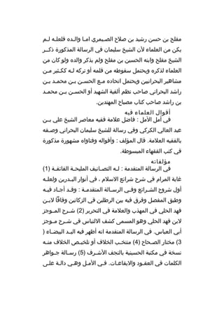 ‫مفلح بن حسن رشيد بن صلح الصبيمري امبا والبده فلعلبه لبم‬
‫ب ب‬
‫ب‬
‫ب‬
‫ب‬
‫يكن من العلماء لن الشيخ سليمان في الرسالة المذكورة ذكببر‬
‫الشيخ مفلح وابنه الحسين بن مفلح ولم يذكر والده ولو كان من‬
‫العلماء لذكره ويحتمل سقوطه من قلمه أو تركه لبه ككبثير مبن‬
‫ب‬
‫ب‬
‫ب‬
‫مشاهير البحرانيين ويحتمل اتحاده م بع الحس بن ب بن محم بد ب بن‬
‫ب ب‬
‫ب ب‬
‫ب‬
‫راشد البحراني صاحب نظم ألفية الشهيد أو الحس بن ب بن محم بد‬
‫ب‬
‫ب ب‬
‫بن راشد صاحب كتاب مصباح المهتدين.‬
‫أقوال العلماء فيه‬
‫في أمل المل : فاضل علمة فقيه معاصر الشيخ علي بببن‬
‫عبد العالي الكركي وفي رسالة للشيخ سليمان البحراني وصبفه‬
‫ب‬
‫بالفقيه العلمة. قال المؤلف : وأقواله وفتاواه مشهورة مذكورة‬
‫في كتب الفقهاء المبسوطة.‬
‫مؤلفاته‬
‫في الرسالة المتقدمة : ل به التص بانيف المليح بة الفائق بة )1(‬
‫ب‬
‫ب‬
‫ب‬
‫ب‬
‫غاية المرام في شرح شرائع السلم ، في أنوار الب بدرين ولعل به‬
‫ب‬
‫ب‬
‫أول شروح الش برائع وف بي الرس بالة المتقدم بة : وق بد أج باد في به‬
‫ب‬
‫ب‬
‫ب‬
‫ب‬
‫ب‬
‫ب‬
‫ب‬
‫وطبق المفصل وفرق فيه بين الرطلين في الزكاتين وفاقا لب بن‬
‫ب‬
‫فهد الحلي في المهذب والعلمة في التحرير )2( شببرح المببوجز‬
‫لبن فهد الحلي وهو المسمى كشف اللتباس في شببرح مببوجز‬
‫أبي العباس. في الرسالة المتقدمة انه أظهر فيه اليببد البيضبباء )‬
‫3( مختار الص بحاح )4( منتخ بب الخلف أو تلخي بص الخلف من به‬
‫ب‬
‫ب‬
‫ب‬
‫ب‬
‫نسخة في مكتبة الحسينية بالنجف الش برف )5( رس بالة ج بواهر‬
‫ب‬
‫ب‬
‫ب‬
‫الكلمات في العقبود واليقاعبات. فبي المبل وهبي دالبة علبى‬

 