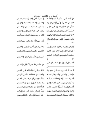 ‫أحمد بن خاتون العيثاني‬

‫دع التصممابي بممذكر البممان والعلممم‬
‫
ِ م‬
‫م‬
‫م‬
‫م‬

‫وذكممر سمملمى وجيممران بممذي سمملم‬
‫
ِ‬

‫فجيممش عمممرك ولممى وهممو منهممزم‬
‫ ّ‬

‫والشمميب وافمماك بالسممقام والهممرم‬

‫مخبر عن ةقمدوم المموت فمي عجمل‬
‫م‬
‫م‬
‫م‬
‫م‬
‫ ّ‬

‫يسمممعى إليمممك بل سممماق ول ةقمممدم‬
‫ ٍ‬

‫فشممر العمزم وانهمض للرحيمل بمما‬
‫ ّ‬

‫يمدني إلمى جنمة الف مردوس والنع مم‬
‫م‬
‫م‬
‫م‬
‫م‬
‫م‬

‫ل تركنمممن إلمممى المممدنيا وزخرفهممما‬

‫فكم أبادت بس ميف الغ مدر م من أم مم‬
‫م‬
‫م‬
‫م‬
‫م‬

‫وكممن صممبورا علممى صممرف الزمممان‬
‫عسمممممممممممممممممممممممممممممممممممممممى‬

‫يأتي ممن ام مما ينجمي ممن النقمم‬

‫وارحل مطاياك بالعزم الشديد إلممى‬

‫معادن الجود أهمل الفضمل والكمرم‬
‫م‬

‫خير البرايا ومخت مار الل مه م من الج مم‬
‫م‬
‫م م‬
‫م‬

‫الغفيمممر وخيمممر العمممرب والعجمممم‬

‫محمممد المصممطفى الهممادي البشممير‬
‫وم ممممممممممممممممممممممممممممممممممممممممن‬
‫م‬
‫الص مادق الق مول ذي الحس مان خي مر‬
‫م‬
‫م‬
‫م‬
‫م‬
‫م ً‬
‫فمممممممممممممممممممممممممممممممممممممممممتى‬

‫أتممى مممن امم بالبرهممان والحكممم‬
‫من هاشم طمماهر الخلق والشمميم‬

‫أبممدى لنمما مممن يممديه كممل معجممزة‬

‫فماةقت علمى أنبيماء ام فمي القمدم‬
‫م‬
‫م‬
‫م‬
‫م‬
‫م‬

‫والض مب والظ مبي والس مرحان كلم مه‬
‫ ّ م‬
‫م‬
‫م‬
‫م‬

‫والميت من بعدما ةقد عد في الرمممم‬
‫ ّ‬

‫أكمممرم بمسمممراء والملك محدةقمممة‬

‫تحفممه وهممو فيهممم صمماحب العلممم‬
‫ ّ‬

‫يا أكرم الرسل ي ما خي مر العب ماد وم من‬
‫م‬
‫م‬
‫م م‬

‫بممه نجمماة الممورى مممن زلممة القممدم‬

‫أشممكو إليممك أمممورا خطبهمما جلممل‬

‫ةقد أحدثت من بقاي ما عابممدي الص منم‬
‫م‬
‫م‬

‫وةقممد تواصمموا بنقممض العهممد بينهممم‬

‫بغيمما ومممالوا لحق مد فممي صممدورهم‬
‫ ٍ‬

‫وةقابلوا سمبطك الس مبط الشمهيد بمما‬
‫م‬
‫م‬
‫م‬
‫م‬

‫أخفوه من ضغن ف مي فعلك مم به مم‬
‫م‬
‫م‬
‫ ٍ م‬

 
