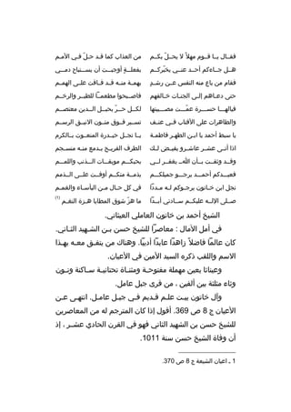 ‫فقممال يمما ةقمموم مهل م ً ل يحممل بكممم‬
‫ ّ‬

‫من العذاب كما ةقمد حمل فمي الممم‬
‫ ّ‬

‫هممل جمماءكم أحممد عنممي يخبركممم‬
‫ ّ‬

‫بفعلمممة ٍ أوجبمممت أن يسمممتباح دممممي‬

‫ ٍ‬
‫فقام من باع منه النفس عممن رشممد‬

‫بهمممة منممه ةقممد فمماةقت علممى الهمممم‬

‫حتى دع ماهم إل مى الجن مات خ مالقهم‬
‫م‬
‫م‬
‫م‬
‫م‬

‫فاصممبحوا مطعممما للطيممر والرخممم‬

‫فيالهممما حسمممرة عممممت مصممميبتها‬
‫ ّ‬

‫لكممل حممر بحبممل الممدين معتصممم‬
‫م‬
‫م‬
‫م  ّ م‬
‫م‬

‫والطاهرات على الةقتاب فممي عنممف‬

‫تسممير فمموق متممون النيممق الرسممم‬

‫يا سبط أحمد يا ابمن الطهمر فاطممة‬
‫م‬
‫م‬
‫م‬

‫يمما نجممل حيممدرة المنعمموت بممالكرم‬

‫اذا أتممى عشممر عاشممرو يفيممض لممك‬

‫الطرف القري مح ب مدمع من مه منس مجم‬
‫م‬
‫م‬
‫م م‬

‫وةقممد وثقممت بممأن امم يغفممر لممي‬

‫بحبكمممم موبقمممات المممذنب واللممممم‬

‫فعبمممدكم أحممممد يرجمممو جميلكمممم‬

‫بذمممة منكممم أوفممت علممى الممذمم‬

‫نجل ابن خ ماتون يرج موكم ل مه م مددا‬
‫م م‬
‫م‬
‫م‬

‫في كل ح مال م من البأس ماء والغم مم‬
‫م‬
‫م‬
‫م‬
‫م‬

‫صمملى اللممه عليكممم سممادتي أبممدا‬

‫)1(‬

‫ما هز شوق المطايا ه مزة النغ مم‬
‫م‬
‫م‬
‫ ّ‬

‫الشيخ أحمد بن خاتون العاملي العيثاني.‬
‫في أمل المال : معاصرا للشيخ حسن بمن الشمهيد الثماني.‬
‫م‬
‫م‬
‫م‬
‫كان عالما فاضل م ً زاهدا عابدا أديبا. وهناك من يتفمق معمه بهمذا‬
‫م م‬
‫م‬
‫السم واللقب ذكره السيد المين في العيان.‬
‫وعيناثا بعين مهملة مفتوح مة ومثن ماة تحتاني مة س ماكنة ون مون‬
‫م‬
‫م‬
‫م‬
‫م‬
‫م‬
‫وثاء مثلثة بين ألفين ، من ةقرى جبل عامل.‬
‫وآل خاتون بيمت علمم ةقمديم فمي جبمل عاممل. انتهمى عمن‬
‫العيان ج 8 ص 963. أةقول إذا كان المترجم له من المعاصرين‬
‫للشيخ حسن بن الشهيد الثاني فهو في القرن الحادي عشممر ، إذ‬
‫أن وفاة الشيخ حسن سنة 1101.‬
‫__________________‬
‫1 م اعيان الشيعة ج 8 ص 073.‬

 