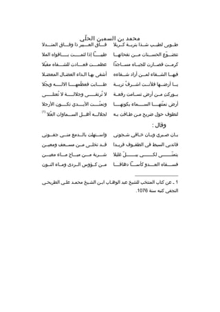 ‫محمد بن السمين الح لي‬
‫ ّ‬

‫طمموبى لطيممب شممذا بتربممة كممربل‬

‫فممماق العمممبير ذا وفممماق المنمممدل‬
‫م‬
‫م‬
‫م‬
‫م‬

‫تتضممموع الحسمممنات ممممن نفحاتهممما‬
‫ ّ‬

‫طيبممممما إذا لثممممممت بمممممافواه المل‬

‫كرمممت فصممارت للجبمماه مسمماجدا‬
‫م‬
‫م‬
‫م‬
‫م‬

‫عظم مممت فع مممادت للش مممفاه مقبل‬
‫ ّ‬
‫م‬
‫م‬
‫م‬

‫فيهممما الشمممفاء لممممن أراد شمممفاءه‬

‫أشفى بهما المداء العضمال المعضمل‬
‫م‬
‫م‬
‫م م‬

‫يممما أرضمممها فلنمممت اشمممرف تربمممة‬
‫هُ‬

‫طمممممابت فعظمهممممما اللمممممه وبجل‬
‫ ّ‬
‫ ّ‬

‫بمموركت مممن أرض تسممامت رفعممة‬
‫
ِ‬

‫ل ترتقمممممى وجللمممممة ل تعتلمممممى‬
‫هُ‬
‫هُ‬

‫أرض تمنته مممما الس ممممماء بكونهمممما‬
‫م‬
‫م‬
‫ ّ م‬

‫وتمنممممت اليممممدي تكممممون الرجل‬
‫ ّ‬

‫لتطوف حول ضريح ممن طمافت بمه‬
‫م‬
‫م‬
‫م‬

‫)1(‬

‫لجللمممه أهمممل السمممماوات العل‬
‫هُ‬

‫وةقال :‬
‫ب مان ص مبري وب مان خ مافي ش مجوني‬
‫م‬
‫م‬
‫م‬
‫م‬
‫م‬

‫واس ممتهلت بالمممدمع من ممي جفممموني‬
‫م‬
‫م‬

‫فاندبي السبط في الطفمموف فريممدا‬

‫ةقممد تخلممى مممن مسممعف ومعيممن‬

‫يتمنمممممممى لكمممممممي يبمممممممل غليل‬
‫ ّ‬
‫ ّ‬

‫شمممربة ممممن مبممماح مممماء معيمممن‬

‫فسممممقاه العممممدو كأسمممما دهاةقمممما‬

‫مممن كممؤوس الممردى وممماء النممون‬

‫__________________‬
‫1 م عن كتاب المنتخب للشيخ عبد الوهماب ابمن الشميخ محممد علمي الطريحمي‬
‫م‬
‫م‬
‫م‬
‫م‬
‫م‬
‫م‬
‫النجفي كتبه سنة 6701.‬

 
