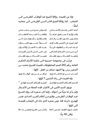 ‫وله من ةقصيدة. رواها الشيخ عبد الوه ماب الطريح مي ف مي‬
‫م‬
‫م‬
‫م‬
‫المنتخب ، كما رواها الشيخ فخمر المدين الطريحمي فمي منتخبمه‬
‫م‬
‫م‬
‫م‬
‫م م‬
‫أيضا :‬
‫كي مف اخف مي وج مدي واكت مم ش ماني‬
‫م‬
‫م‬
‫م‬
‫م‬
‫م‬

‫ودمموعي تسمح ممن سمحب شماني‬
‫م‬
‫م‬
‫م م‬
‫م‬

‫وفمممممؤادي ل يسمممممتفيق غرامممممما‬

‫وهياممممممما لشممممممدة الخفقممممممان‬

‫وجفممموني جفمممون طيمممب رةقمممادي‬

‫واص ممطباري ن ممأى ووج ممدي دان ممي‬
‫ َ م‬
‫م‬
‫م‬
‫م‬

‫كيف صبري عن الحسين وةقممد أودى‬

‫ةقمممممممتيل م ً باسمممممممهم العمممممممدوان‬

‫كيمممف انسممماه بمممالطفوف فريمممدا‬

‫بعممممد فق مممد النصممممار والعمممموان‬
‫م‬

‫أي من م من ين مدب الش مجاع المح مامي‬
‫م‬
‫م‬
‫م‬
‫م‬
‫م‬

‫عن حممى المدين فمارس الفرسمان‬
‫م‬
‫م‬
‫م‬
‫م‬

‫ومفيممممد العفمممماة يمممموم طعممممام‬

‫ومبيممممد العممممداة يمممموم طعممممان‬

‫ورأيت في مجموعمة حسمينية فمي مكتبمة الممام الحكيمم‬
‫م‬
‫العامة برةقم 292 ةقسم المخطوطات ةقصيدة للشميخ محممد بمن‬
‫م م‬
‫م‬
‫السمين يرثى بها الشهيد مسلم بن عقيل ، أولها :‬
‫أيعممممذب مممممن وردالجفمممماء ورود‬

‫ليزهممممر مممممن ورد الوفمممماء ورود‬

‫وله ةقصيدة في رثاء الحسين 7 أولها :‬
‫لقممديم فضمملكم العميممم فواضممل‬

‫لعميممم فضمملكم القممديم طوائممل‬

‫)1(‬

‫وروى السيد المين في العيان هذه الجملة من الشممعار‬
‫ولم يذكر لنا شيئا من أحواله ، ولما كان شمعره ةقمد رواه الشميخ‬
‫م‬
‫م‬
‫م‬
‫عبمد الوهماب الطريحمي وهمو ممن أعلم القمرن الحمادي عشمر‬
‫م‬
‫الهجري ذكرناه هنا. ومن شعره الذي جاء في المنتخب ةقصيدته‬
‫التي أولها :‬
‫مصاب شممهيد الطممف جسمممي أنحل‬

‫وهي 64 بيتا.‬
‫__________________‬

‫وك مدر م من ده مري وعيش مي م ما حل‬
‫م‬
‫م‬
‫م‬
‫ ّ م‬

 