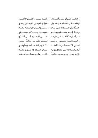 ‫واليتكمممم وبمممرأت ممممن أعمممدائكم‬

‫وأنممممما بغيمممممر ولكمممممم ل أةقنمممممع‬

‫ونظمممت فممي عليمماكم مممن مقممولي‬

‫دررا له مما وش ممي القري ممض يرص ممع‬
‫م‬
‫م‬
‫م‬
‫م‬

‫علمممما بمممأن ممممديحكم لمممي نمممافع‬

‫ومديممممح ةقمممموم غيركممممم ل ينفممممع‬

‫وأنمممما بكممممم متنسممممك وبحكممممم‬
‫م‬
‫م‬
‫م‬

‫متمس ممممك وبج ممممدكم مستش ممممفع‬
‫م‬
‫م‬
‫م‬

‫لممم أهممو دينمما أصممله مممن غيركممم‬
‫ َ‬

‫حسمممبي افتخممماري أننمممي أتشممميع‬
‫ ّ‬

‫وإلممممى نفيممممع نسممممبتي ومحمممممد‬

‫اسمممي فكممم لممي منكممر ومضمميع‬
‫ ٌ‬

‫صممملى اللمممه عليكمممم مممما احييمممت‬

‫فكمممر وأو ةقضمممت العيمممون الهجمممع‬
‫ ٌ‬

‫أبغي الشمفاعة فمي معمادي يموم ل‬
‫م‬
‫م‬
‫م‬
‫م‬

‫مممممال هنمممماك ول بنممممون تنفممممع‬

‫بك ممم أوم ممل نج ممح س ممعيي دائم مما‬
‫م‬
‫م‬
‫م‬
‫م‬
‫م‬

‫وإل ممممى الل ممممه بحبك ممممم أت ممممذرع‬
‫م‬
‫م‬
‫م‬
‫م‬

 