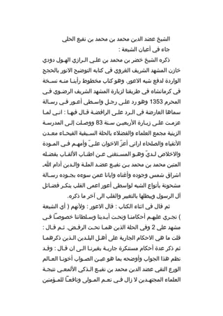 ‫الشيخ عضد الدين محمد بن محمد بن نفيع الحلي‬
‫جاء في أعيان الشيعة :‬
‫ذكره الشيخ خضر بن محمد بن علمي المرازي الهمول دودي‬
‫م‬
‫م‬
‫م‬
‫خازن المشهد الشريف الغروي في كتابه التوضيح النور بالحجج‬
‫الواردة لدفع شبه العور. وهو كتاب مخطوط رأين ما من مه نس مخة‬
‫م‬
‫م م‬
‫في كرمانشاه في طريقنا لزيارة المشهد الشريف الرضموي فمي‬
‫م‬
‫م‬
‫المحرم 3531 وهو رد علمى رجمل واسمطي أعمور فمي رسمالة‬
‫م‬
‫م‬
‫م‬
‫م‬
‫م‬
‫م‬
‫سماها العارضة في ال مرد عل مى الرافض مة ةق مال فيه ما : ان مي لم ما‬
‫م‬
‫م‬
‫م‬
‫م م‬
‫م‬
‫م‬
‫عزممت علمى زيمارة الربعيمن سمنة 38 ووصملت إلمى المدرسمة‬
‫م‬
‫م‬
‫م‬
‫م‬
‫م‬
‫م‬
‫م‬
‫م‬
‫الزينية مجمع العلماء والفضلء بالحلة الس ميفية الفيح ماء مع مدن‬
‫م‬
‫م‬
‫م‬
‫التقياء والصلحاء اراني أعز الخوان عل مي وأمه مم ف مي الم مودة‬
‫م‬
‫م م‬
‫ ّ‬
‫ ّ‬
‫والخلص ل مدي وه مو المس متغني ع من اطن ماب اللق ماب بفض مله‬
‫م‬
‫م‬
‫م‬
‫م‬
‫م‬
‫م  ّ م‬
‫المتين محمد بن محمد بمن نفيمع عضمد الملمة والمدين أدام ام‬
‫م‬
‫م‬
‫م‬
‫م‬
‫م‬
‫اشراق شمس وجوده وأغناه وايانا عمن سوءه بج موده رسممالة‬
‫م‬
‫مشحونة بأنواع الشبه لواسطي أعور اعمى القلب ينكمر فضمائل‬
‫م‬
‫م‬
‫آل الرسول ويبطلها بالتغيير والقلب الى آخر ما ذكره.‬
‫ثم ةقال في اثناء الكتاب : ةقال العور : ولنهم ) أي الشيعة‬
‫( تجمري عليهمم أحكامنما وتحمت أيمدينا وسملطاننا خصوصما فمي‬
‫مشهد علي 2 وفي الحلة الذين همما تح مت الرف مض. ث مم ةقمال :‬
‫م م‬
‫م‬
‫م م‬
‫ةقلت ما هي الحكام الجارية على أهمل البلمدين المذين ذكرهمما‬
‫م‬
‫م‬
‫م‬
‫م‬
‫ثم ذكر عدة أحكام مستنكرة جاريمة بغيرنما المى ان ةقمال : وةقمد‬
‫م‬
‫م‬
‫م م‬
‫م‬
‫نظم هذا الجواب وأوضحه بما هو عيمن الصمواب أخونما العمالم‬
‫م‬
‫م‬
‫م‬
‫م‬
‫الورع التقي عضد الدين محمد بن نفيمع المذكي اللمعمي نتيجمة‬
‫م‬
‫م‬
‫م م‬
‫العلماء المجته مدين ل زال فمي نع مم الم مولى ونافعما للم مؤمنين‬
‫م‬
‫م‬
‫م‬
‫م‬
‫م‬
‫م‬

 