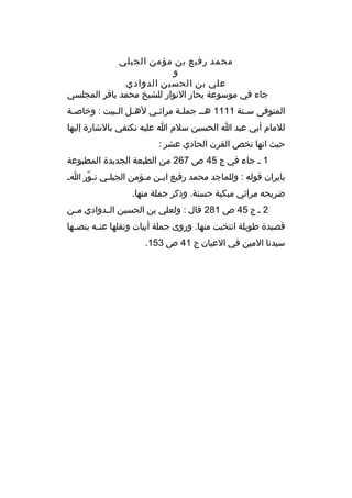 ‫محمد رفيع بن مؤمن الجيلي‬
‫و‬
‫علي بن الحسين الدوادي‬
‫جاء في موسوعة بحار النوار للشيخ محمد باةقر المجلسي‬
‫المتوفى س منة 1111 هم م جمل مة مراث مي له مل ال مبيت : وخاص مة‬
‫م‬
‫م م‬
‫م‬
‫م‬
‫م‬
‫للمام أبي عبد ا الحسين سلم ا عليه نكتفي بالشارة إليها‬
‫حيث انها تخص القرن الحادي عشر :‬
‫1 م جاء في ج 54 ص 762 من الطبعة الجديدة المطبوعة‬
‫بايران ةقوله : وللماجد محمد رفيع ابمن ممؤمن الجيلمي نمور ام‬
‫ ّ‬
‫م‬
‫م م‬
‫ضريحه مراثي مبكية حسنة. وذكر جملة منها.‬
‫2 م ج 54 ص 182 ةقال : ولعلي بن الحسين الممدوادي مممن‬
‫ةقصيدة طويلة انتخبت منها. وروى جملة أبيات ونقلها عن مه بنص مها‬
‫م‬
‫م‬
‫سيدنا المين في العيان ج 14 ص 351.‬

 
