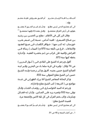 ‫أعبببدلك يبببا هبببذا الزمبببان محبببرم‬

‫أم الجببور مفببروض عليببك محتببم‬

‫وله :‬
‫الى كم مصابيح الدجى لي بس تطل بع‬
‫ب‬
‫ب‬

‫وحتبببام غيبببم الجبببور ل بتقشبببع‬
‫ ّ‬

‫يقولون في أرض العراق مشعشببع‬

‫)1(‬

‫وهببل بقعببة إل وفيهببا مشعشببع‬

‫وقال الزر كلي في العلم : مفلح بن الحس بن ببن رش بيد‬
‫ب‬
‫ب ب‬
‫ببن صبلح الصبيمري : فقيبه أمبامي. نسببته إلبى صبيمر بقبرب‬
‫ب‬
‫ب‬
‫ب‬
‫ب‬
‫ب ب‬
‫ب‬
‫ب‬
‫ب‬
‫خوزستان. لبه كتبب منهبا : جبواهر الكلمبات فبي صبيغ العقبود‬
‫ب‬
‫ب‬
‫ب‬
‫ب‬
‫ب‬
‫ب‬
‫ب ب‬
‫واليقاعات ، فرغ من تأليفه سنة 078 و ) التبيينات ( رسالة فببي‬
‫الفرائض والتنبيه على غرائب من ل بم يحض بره الفقي به ، وأج بازة‬
‫ب‬
‫ب‬
‫ب‬
‫ب‬
‫بخطه كتبها سنة 378.‬
‫أقول وترجم له الشيخ علي البلدي فببي ) أنببوار البببدرين (‬
‫ص 47 وقال : وقبره في قرية سلما باد من البحرين وق ببر ابن به‬
‫ب‬
‫ب‬
‫الصالح الشيخ حسين بجنببه. أقبول وذك بر ترجمبة ول بده الشبيخ‬
‫ب‬
‫ب‬
‫ب‬
‫ب‬
‫ب‬
‫ب‬
‫حسين ابن الشيخ مفلح المتوفي سنة 339.‬
‫وذكر البحاثة المعاصر الشيخ آغا بزرك الطهراني في عببدة‬
‫مواضع من ) الذريعة ( كتب الشيخ مفلح واجازاته.‬
‫وترجم له السيد الخوانس باري ف بي روض بات الجن بات وق بال‬
‫ب‬
‫ب‬
‫ب‬
‫ب‬
‫ب‬
‫توفي سنة 339 وعمره يزيد علبى الثمبانين ، وكبان لبه فضبائل‬
‫ب‬
‫ب‬
‫ب‬
‫ب‬
‫ب‬
‫ومكرمات وكان يختم القرآن في كل ليلة الثنين والجمعة مرة.‬
‫قصيدة الشيخ مفلح :‬
‫الى كم مصابيح الدجى لي بس تطل بع‬
‫ب‬
‫ب‬
‫__________________‬
‫1 ب عن أعيان الشيعة ج 84 ص 19.‬

‫وحتببببام غيببببم الجببببو ل يتقشببببع‬
‫ ُ‬
‫ ّ‬

 