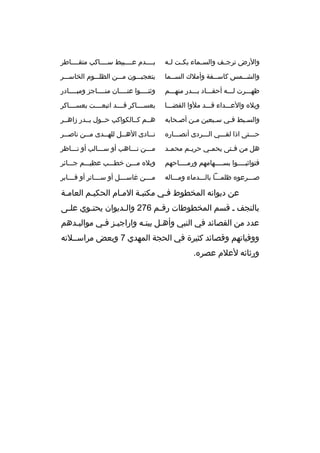 ‫والرض ترج مف والس مماء بك مت ل مه‬
‫م م‬
‫م‬
‫م‬

‫بممممدم عممممبيط سمممماكب متقمممماطر‬

‫والشمممس كاسممفة وأملك السممما‬
‫م‬
‫م‬
‫م‬

‫يتعجبمممون ممممن الظلممموم الخاسمممر‬

‫ظهمممرت لمممه أحقممماد بمممدر منهمممم‬

‫وثنمممموا عنممممان منمممماجز ومبممممادر‬

‫ويله والعمممداء ةقمممد ملوا الفضممما‬

‫بعسمممماكر ةقممممد اتبعممممت بعسمممماكر‬

‫والسمبط فمي سمبعين ممن أصمحابه‬
‫م‬
‫م‬
‫م‬
‫م‬
‫م‬

‫هممم كممالكواكب حممول بممدر زاهممر‬

‫حمممتى اذا لقمممي المممردى أنصممماره‬

‫ن ممادى اله ممل لله ممدى م ممن ناص ممر‬
‫م‬
‫م‬
‫م‬
‫م‬
‫م‬

‫هل من ف متى يحم مي حري مم محم مد‬
‫م‬
‫م‬
‫م‬
‫م‬

‫ممممن نممماهب أو سمممالب أو نممماظر‬

‫فتواثبمممموا بسممممهامهم ورممممماحهم‬

‫ويله ممممن خطمممب عظيمممم جمممائر‬

‫صمممرعوه ظلمممما بالمممدماء ومممماله‬

‫م مممن غاس مممل أو س ممماتر أو ةق مممابر‬
‫م‬
‫م‬
‫م‬
‫م‬

‫عن ديوانه المخطوط فمي مكتبمة الممام الحكيمم العاممة‬
‫م‬
‫م‬
‫م‬
‫م‬
‫م‬
‫بالنجف م ةقسم المخطوطات رةق مم 672 وال مديوان يحت موي عل مى‬
‫م‬
‫م‬
‫م‬
‫م‬
‫عدد من القصائد في النبي وأهمل بيتمه واراجيمز فمي مواليمدهم‬
‫م‬
‫م‬
‫م‬
‫م‬
‫ووفياتهم وةقصائد كثيرة في الحجة المهدي 7 وبعض مراسمملته‬
‫ورثائه لعلم عصره.‬

 