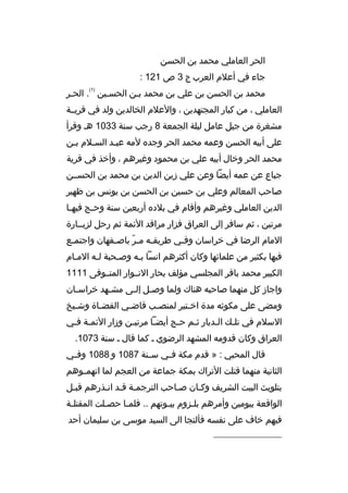 ‫الحر العاملي محمد بن الحسن‬
‫جاء في أعلم العرب ج 3 ص 121 :‬
‫)1(‬

‫محمد بن الحسن بن علي بن محمد بمن الحسمين . الحمر‬
‫م‬
‫م‬
‫العاملي ، من كبار المجتهدين ، والعلم الخالدين ولد في ةقريممة‬
‫مشغرة من جبل عامل ليلة الجمعة 8 رجب سنة 3301 هم وةقرأ‬
‫على أبيه الحسن وعمه محمد الحر وجده لمه عبمد السملم بمن‬
‫م‬
‫م‬
‫م‬
‫محمد الحر وخال أبيه علي بن محمود وغيرهم ، وأخذ في ةقرية‬
‫جباع عن عمه أيضا وعن علي زين الدين بن محمد بن الحسممن‬
‫صاحب المعالم وعلي بن حسين بن الحسن بن يونس بن ظهير‬
‫الدين العاملي وغيرهم وأةقام في بلده أربعين سنة وح مج فيه ما‬
‫م‬
‫م‬
‫مرتين ، ثم سافر إلى العراق فزار مراةقد الئمة ثم رحل لزيممارة‬
‫المام الرضا في خراسان وفمي طريق مه ممر باص مفهان واجتم مع‬
‫م‬
‫م‬
‫ ّ‬
‫م‬
‫م‬
‫فيها بكثير من علمائها وكان أكثرهم انسا بمه وصمحبة لمه الممام‬
‫م‬
‫م‬
‫م‬
‫م‬
‫الكبير محمد باةقر المجلسي مؤلف بحار النمموار المتمموفى 1111‬
‫واجاز كل منهما صاحبه هناك ولما وص مل إل مى مش مهد خراس مان‬
‫م‬
‫م‬
‫م م‬
‫ومضى على مكوثه مدة اخ متير لمنص مب ةقاض مي القض ماة وش ميخ‬
‫م‬
‫م‬
‫م‬
‫م‬
‫م‬
‫السلم في تلمك المديار ثمم حمج أيضما مرتيمن وزار الئممة فمي‬
‫م م‬
‫م‬
‫م‬
‫م‬
‫م‬
‫م‬
‫م‬
‫العراق وكان ةقدومه المشهد الرضوي م كما ةقال م سنة 3701.‬
‫ةقال المحبي : » ةقدم مكة ف مي س منة 7801 و 8801 وف مي‬
‫م‬
‫م‬
‫م‬
‫الثانية منهما ةقتلت التراك بمكة جماعة من العجم لما اتهم موهم‬
‫م‬
‫بتلويث البيت الشريف وكمان صماحب الترجممة ةقمد انمذرهم ةقبمل‬
‫م‬
‫م م م‬
‫م‬
‫م‬
‫الواةقعة بيومين وأمرهم بلمزوم بيموتهم .. فلمما حصملت المقتلمة‬
‫م‬
‫م‬
‫م‬
‫م‬
‫م‬
‫فيهم خاف على نفسه فألتجا الى السيد موسى بن سليمان أحد‬
‫__________________‬

 
