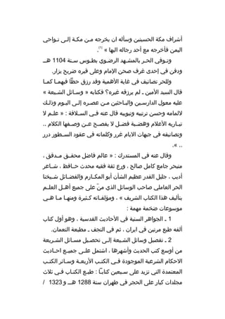 ‫أشراف مكة الحسينين وسأله ان يخرجه ممن مكمة إلمى نمواحي‬
‫)1(‬

‫اليمن فأخرجه مع أحد رجاله اليها « .‬
‫وتموفي الحمر بالمشمهد الرضموي بطموس سمنة 4011 همم‬
‫م‬
‫م‬
‫م‬
‫م‬
‫م‬
‫م‬
‫ودفن في إحدى غرف صحن المام وعلى ةقبره ضريح يزار.‬
‫وللحر تصانيف في غاية الهمية وةقد رزق حظا فيهم ما كم ما‬
‫م‬
‫م‬
‫ةقال السيد المين م لم يرزةقه غيره؟ فكتابه » وسمائل الشميعة «‬
‫م‬
‫م‬
‫عليه معول الدارسمين والبماحثين ممن عصمره إلمى اليموم وذلمك‬
‫م‬
‫م‬
‫للمامه وحسن ترتيبه وتبويبه ةقال عنه ف مي الس ملفة : » عل مم ل‬
‫م‬
‫م‬
‫م‬
‫تبمماريه العلم وهضممبة فضممل ل يفصممح عممن وصممفها الكلم ..‬
‫وتصانيفه في جبهات اليام غرر وكلماته في عقود السممطور درر‬
‫.. «.‬
‫وةقال عنه في المستدرك : » عالم فاضل محقممق مممدةقق ،‬
‫متبحر جامع كامل صالح ، ورع ثقة فقيه محدث حممافظ ، شمماعر‬
‫أديب ، جليل القدر عظيم الشأن أبو المكممارم والفضممائل شمميخنا‬
‫الحر العاملي صاحب الوسائل الذي من على جميع أهممل العلممم‬
‫ ّ‬
‫بتأليف هذا الكتاب الشريف « ، ومؤلف ماته ك مثيرة ومنه ما م ما ه مي‬
‫م م م‬
‫م‬
‫م‬
‫موسوعات ضخمة مهمة :‬
‫1 م الجواهر السنية في الحاديث القدسية ، وهو أول كتاب‬
‫ألفه طبع مرتين في ايران ، ثم في النجف م مطبعة النعمان.‬
‫2 م تفصيل وسائل الشميعة إلمى تحصميل مسمائل الشمريعة‬
‫م‬
‫م‬
‫م‬
‫من أوسع كتب الحديث وأشهرها ، اشتمل علممى جميممع احمماديث‬
‫الحكام الشرعية الموجودة ف مي الكت مب الربع مة وس مائر الكت مب‬
‫م‬
‫م‬
‫م‬
‫م‬
‫م‬
‫المعتمدة التي تزيد على سمبعين كتابما : طبمع الكتماب فمي ثلث‬
‫مجلدات كبار على الحجر في طهران سنة 8821 هممم و 3231 /‬

 