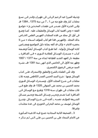 ‫وتذييله الميرزا عبد الرحيم الرباني في طهمران وةقمدر فمي تسمع‬
‫مجلدات كبار وةقد طبع منه من 1 م 7 من سنة 5731 م 4831 هم‬
‫وفمي الجمزء الول تصمدير عمن طبقمات المحمدثين و » جواممع‬
‫م‬
‫م‬
‫م‬
‫م‬
‫م‬
‫م‬
‫م‬
‫الفقه « وعن أهمية كتاب الوسائل والتعليقات عليه ، كم ما وض مع‬
‫م‬
‫م‬
‫في أول كل مجلد من هذه المجلدات الفهرس العلمي الخمماص‬
‫بذلك المجلد ، والفهرس هذا هو كتاب للمؤلف اسممماه » مممن ل‬
‫يحضره المام « وكان ةقد ألفه بمثابة دليل المواضيع ومضممامين‬
‫كتابه الوسائل وأبوابه ، كما طبمع كتماب الوسمائل أيضما وبضممنه‬
‫م‬
‫م‬
‫م‬
‫م م‬
‫كتماب » مسمتدرك الوسمائل للعلممة النموري « فمي القماهرة مم‬
‫م‬
‫م‬
‫م م‬
‫م‬
‫م‬
‫م‬
‫مطبعة دار العهد الجديد للطباعة ابتداء من سنة 7731 / 7591‬
‫وظهر منه الول الى الخامس الذي انتهى سنة 1831 همم نشمره‬
‫م‬
‫السيد مرتضى الرضوي الكشميري.‬
‫وةقد عني العلماء بالشرح والتعليق والستدراك عل مى كت ماب‬
‫م‬
‫م‬
‫هُ‬
‫الوسائل ومنها : شرح السيد الحسن الصدر الكاظمي ومنمه ثلث‬
‫م‬
‫مجلدات فمي شمرح المجلمد الول. ومسمتدرك الوس مائل للنموري‬
‫م‬
‫م‬
‫م‬
‫م‬
‫م‬
‫م‬
‫محمد الحسين بن محمد تقي المتوفى 0231 هم وةقد طبع فممي‬
‫ثلث مجلدات في طهران سمنة 8131 وطبمع ممع الوسمائل فمي‬
‫م‬
‫م‬
‫م م‬
‫م‬
‫القمماهرة كممما تقممدم وتحريممر وسممائل الشمميعة وتحممبير مسممائل‬
‫الش مريعة للمؤل مف نفس مه م م ألف مه ف مي ش مرح الوس مائل. وش مرح‬
‫م‬
‫م‬
‫م‬
‫م م‬
‫م‬
‫م‬
‫م‬
‫الوسائل ليوسف بن محمد البحراني الحويزي في عدة مجلممدات‬
‫وغيرها.‬
‫3 م الصحيفة الثانية السجادية جم مع في مه الدعي مة الم مأثورة‬
‫م‬
‫م‬
‫م‬
‫م‬
‫عن المام السجاد علي بن الحسين بمن علمي المتي لمم تمذكر »‬
‫م‬
‫م‬

 