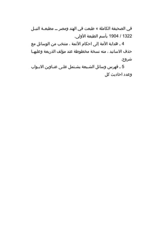 ‫في الصحيفة الكاملة « طبعت في الهند ومصر م م مطبعممة النيممل‬
‫2231 / 4091 بأسم الطبعة الولى.‬
‫4 م هداية المة إلى احكام الئمة ، منتخب من الوسائل مع‬
‫حذف السانيد ، منه نسخة مخطوطة عند مؤلف الذريعة وعليهمما‬
‫شروح.‬
‫5 م فهرس وسائل الش ميعة يش متمل عل مى عن ماوين الب مواب‬
‫م‬
‫م‬
‫م‬
‫م‬
‫م‬
‫وعدد احاديث كل‬

 