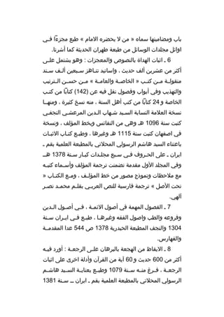 ‫باب ومضامينها سماه » من ل يحضره المام « طبع مجزءا ف مي‬
‫م‬
‫اوائل مجلدات الوسائل من طبعة طهران الحديثة كما أشرنا.‬
‫6 م اثبات الهداة بالنصوص والمعجزات : وهو يشتمل علممى‬
‫أكثر من عشرين ألف حديث ، واسانيد تنماهز سمبعين أل مف س مند‬
‫م‬
‫م‬
‫م‬
‫م‬
‫منقولممة مممن كتممب » الخاصممة والعامممة « مممن حسممن الممترتيب‬
‫والتهذيب وفي أبواب وفصول نقل فيه عن )241( كتابا من كتمب‬
‫م‬
‫الخاصة و 42 كتابا من كتب أهل السنة ، منه نسخ كثيرة ، ومنهمما‬
‫نسخة العلمة النسابة السميد شمهاب المدين المرعشمي النجفمي‬
‫كتبت سنة 6901 هم وهي من النفائس وبخط المؤلف ، ونسخة‬
‫في اصفهان كتبت سنة 5111 هم وغيرها ، وطبمع كتماب الثبمات‬
‫م‬
‫م‬
‫م‬
‫باعتناء السيد هاشم الرسولي المحلتي بالمطبعة العلمية بقم م‬
‫ايران م على الحمروف فمي سمبع مجلمدات كبمار سمنة 8731 همم‬
‫وفي المجلد الول مقدمة تضمنت ترجمة المؤلف وأس مماء كتب مه‬
‫م‬
‫م‬
‫مع ملحظات ونموذج مصور من خط المؤل مف ، وم مع الكت ماب »‬
‫م‬
‫م‬
‫م‬
‫تحت الصل « ترجمة فارسية للنص العرب مي بقل مم محم مد نص مر‬
‫م‬
‫م‬
‫م‬
‫م‬
‫آلهي.‬
‫7 م الفصول المهمة في أصول الئم مة ، ف مي أصمول ال مدين‬
‫م‬
‫م‬
‫م‬
‫م‬
‫وفروعه والطب واصول الفقه وغيره ما ، طب مع ف مي اي مران س منة‬
‫م‬
‫م‬
‫م م‬
‫م‬
‫4031 والنجف المطبعة الحيدرية 8731 ص 445 عدا المقدمممة‬
‫والفهارس.‬
‫8 م اليقاظ من الهجعة بالبرهان عل مى الرجع مة : أورد في مه‬
‫م‬
‫م‬
‫م‬
‫أكثر من 006 حديث و 06 آية من القرآن وأدلة اخرى على اثبات‬
‫الرجعممة ، فممرغ منممه سممنة 9701 وطبممع بعنايممة السمميد هاشممم‬
‫الرسولي المحلتي بالمطبعة العلمية بقم م ايران م م س منة 1831‬
‫م‬

 