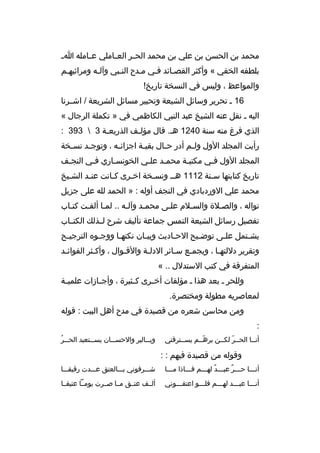 ‫محمد بن الحسن بن علي بن محمد الح مر الع ماملي ع مامله ا م‬
‫م‬
‫م‬
‫م‬
‫بلطفه الخفي « وأكثر القصمائد فمي ممدح النمبي وآلمه ومراثيهمم‬
‫والمواعظ ، وليس في النسخة تاريخ!‬
‫61 م تحرير وسائل الشيعة وتحبير مسائل الشريعة / اشممرنا‬
‫اليه م نقل عنه الشيخ عبد النبي الكاظمي في » تكملة الرجال «‬
‫الذي فرغ منه سنة 0421 هم. ةقال مؤلمف الذريعمة 3  393 :‬
‫م‬
‫م‬
‫رأيت المجلد الول ول مم أدر ح مال بقي مة اجزائ مه ، وتوج مد نس مخة‬
‫م‬
‫م‬
‫م‬
‫م‬
‫م‬
‫م‬
‫المجلد الول فمي مكتبمة محممد علمي الخونسماري فمي النجمف‬
‫م‬
‫م‬
‫م‬
‫م‬
‫م‬
‫م‬
‫م‬
‫تاريخ كتابتها سمنة 2111 همم ونسمخة اخمرى كمانت عنمد الشميخ‬
‫م‬
‫م‬
‫م‬
‫م‬
‫م‬
‫م‬
‫محمد علي الوردبادي في النجف أوله : » الحمد لله على جزيل‬
‫نواله ، والصملة والسملم علمى محممد وآلمه .. لمما ألفمت كتماب‬
‫م‬
‫م‬
‫م‬
‫م‬
‫تفصيل رسائل الشيعة التمس جماعة تأليف شرح لممذلك الكتمماب‬
‫يشمتمل علمى توضميح الح ماديث وبيمان نكته ما ووجموه الترجي مح‬
‫م‬
‫م‬
‫م‬
‫م‬
‫م‬
‫م‬
‫م‬
‫م‬
‫وتقرير دللتهما ، ويجممع سمائر الدلمة والةقموال ، وأكمثر الفوائمد‬
‫م‬
‫م‬
‫م‬
‫م‬
‫م‬
‫م‬
‫م‬
‫المتفرةقة في كتب الستدلل .. «‬
‫وللحر م بعد هذا م مؤلفات أخ مرى ك مثيرة ، وأج مازات علمي مة‬
‫م‬
‫م‬
‫م‬
‫م‬
‫لمعاصريه مطولة ومختصرة.‬
‫ومن محاسن شعره من ةقصيدة في مدح أهل البيت : ةقوله‬
‫:‬
‫أنمما الحممر لكممن برهممم يسممترةقني‬
‫ ّ‬
‫ ّ‬

‫م هُ‬
‫وب ممالبر والحس ممان يس ممتعبد الح ممر‬
‫م‬
‫م‬
‫م‬

‫وةقوله من ةقصيدة فيهم : :‬
‫أنممما حمممر عبمممد لهمممم فممماذا مممما‬
‫ ٌ‬
‫م  ٌ‬

‫شمممرفوني بمممالعتق عمممدت رةقيقممما‬

‫أنممما عبمممد لهمممم فلمممو اعتقممموني‬
‫م‬
‫م‬
‫م‬
‫م‬
‫م‬

‫ألممف عتممق ممما صممرت يوممما عتيقمما‬

 