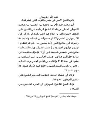 ‫عبد ا الشويكي‬
‫ذكره الشيخ الميني في شعراء القرن الثاني عشر فقال :‬
‫أب مو محم مد عب مد ا م ب من محم مد ب من الحس مين ب من محم مد‬
‫م‬
‫م‬
‫م‬
‫م م‬
‫م‬
‫م‬
‫م‬
‫م‬
‫الشويكي الخطي من تلممذة الشميخ ابراهيمم ابمن الشميخ علمي‬
‫م‬
‫م م‬
‫البلدي والشيخ ناصر بن الحاج عبد الحسن البحراني له في فمن‬
‫الدب وةقرض الشعر والكثمار منمه والتفنمن فيمه اشمواط بعيمدة‬
‫م‬
‫م‬
‫م‬
‫م‬
‫م‬
‫م‬
‫وديموانه فمي مدائمح الن مبي وآل مه يسممى بمم ) جمواهر النظ مام (‬
‫م‬
‫م‬
‫م‬
‫م‬
‫م‬
‫م‬
‫م‬
‫م‬
‫وديوان مراثيهم الموسوم بم ) مسبل الع مبرات ورث ماء الس مادات (‬
‫م‬
‫م‬
‫م‬
‫يحتوي على خمس مين ةقصميدة فمي أوزان وةقمواف مختلف مة ف مي‬
‫م م‬
‫م‬
‫م‬
‫م‬
‫م‬
‫مدائح أهل البيت ورثائهم ، ويرثي العباس بن أمي مر الم مؤمنين م م‬
‫م‬
‫م‬
‫نظمها في سنة 8411 والقاسم بن المام الحسن وعبد ا ابنه‬
‫، وعلي بن المام السبط الشهيد ، وولده عب مد ا م الرض ميع ، كل‬
‫م‬
‫م‬
‫)1(‬

‫منهم بقصيدة .‬
‫وجاء في شعراء القطيف للعلم مة المعاص مر الش ميخ عل مي‬
‫م‬
‫م‬
‫م‬
‫م‬
‫منصور المرهون : نحو هذا.‬
‫وةقال الشيخ اغا بزرك الطهراني في الجممزء الخممامس مممن‬
‫الذريعة :‬
‫__________________‬
‫1 م وهكذا جاء أيضا في ) الذريعة ( للشيخ الطهراني ج 02 ص 893.‬

 