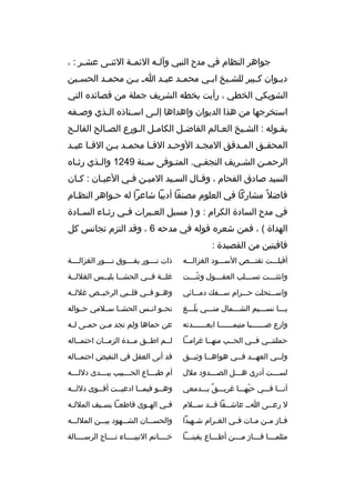 ‫جواهر النظام في مدح النبي وآل مه الئم مة الثن مى عش مر : ،‬
‫م‬
‫م‬
‫م‬
‫م‬
‫دي موان ك مبير للش ميخ اب مي محم مد عب مد ا م ب من محم مد الحس مين‬
‫م‬
‫م‬
‫م‬
‫م‬
‫م‬
‫م‬
‫م‬
‫م‬
‫م‬
‫الشويكي الخطي ، رأيت بخطه الشريف جملة من ةقصائده التي‬
‫استخرجها من هذا الديوان واهداها إل مى اس متاذه ال مذي وص مفه‬
‫م‬
‫م‬
‫م‬
‫م‬
‫بقموله : الشميخ العمالم الفاضمل الكاممل المورع الصمالح الفالمح‬
‫م‬
‫م‬
‫م م‬
‫م‬
‫م‬
‫م‬
‫م‬
‫المحق مق الم مدةقق المج مد الوح مد الةق ما محم مد ب من الةق ما عب مد‬
‫م م‬
‫م م‬
‫م‬
‫م‬
‫م‬
‫م‬
‫م‬
‫الرحممن الشمريف النجفمي. المتموفى سمنة 9421 والمذي رثماه‬
‫م‬
‫م‬
‫م‬
‫م‬
‫م‬
‫م‬
‫م‬
‫السيد صادق الفحام ، وةقمال السميد الميمن فمي العيمان : كمان‬
‫م‬
‫م‬
‫م م‬
‫م‬
‫م‬
‫فاضل م ً مشاركا في العلوم مصنفا أديبا شاعرا له حمواهر النظمام‬
‫في مدح السادة الكرام : و ) مسبل الع مبرات ف مي رث ماء الس مادة‬
‫م‬
‫م‬
‫م‬
‫م‬
‫الهداة ( ، فمن شعره ةقوله في مدحه 6 ، وةقد التزم تجانس كل‬
‫ةقافيتين من القصيدة :‬
‫أةقبلمممت تقنمممص السمممود الغزالمممه‬

‫ذات ن مممور يفمممموق ن مممور الغزالممممة‬
‫م‬
‫م‬

‫وانثنمممت تسممملب العقمممول وثنمممت‬
‫ ّم‬
‫م‬
‫م‬
‫م‬

‫غلممة فممي الحشمما بلبممس الغللممة‬
‫م‬

‫واسمممتحلت حمممرام سمممفك دممممائي‬

‫وهممو فممي ةقلممبي الرخيممص غللممه‬

‫يممما نسممميم الشممممال منمممي بلمممغ‬
‫ ّ‬

‫نحممو انممس الحشمما سمملمي حممواله‬

‫وارع صممممممبا متيممممممما ابعممممممدته‬
‫م‬
‫م‬
‫م‬

‫عن حماها ولم تجد م من حمممى ل مه‬
‫م‬
‫م‬

‫حملتنممي فممي الحممب منهمما غراممما‬

‫لممم اطممق مممدة الزمممان احتممماله‬

‫ول ممي العه ممد ف ممي هواه مما وثي ممق‬
‫م‬
‫م‬
‫م‬
‫م‬
‫م‬

‫ةقد أبى العقل في النقيض احتممماله‬

‫لسمممت أدري همممل الصمممدود ملل‬

‫أم طبممماع الحمممبيب يبمممدى دللمممه‬
‫م‬
‫م‬
‫م‬
‫م‬

‫أنممما فمممي حبهممما غريمممق بمممدمعي‬
‫ ٌ‬
‫ ّ‬

‫وهممو فيممما ادعيممت أةقمموى دللممه‬
‫م‬
‫م‬
‫م‬
‫م‬
‫م‬

‫ل رع ممى ا مم عاشممقا ةق ممد س مملم‬
‫م‬
‫م‬
‫م‬
‫م‬
‫م‬

‫ف مي اله موى ةقاطع ما بس ميف الملل مه‬
‫م‬
‫م‬
‫م‬
‫م‬
‫م‬

‫ف ماز م من م مات ف مي الغ مرام ش مهيدا‬
‫م‬
‫م‬
‫م‬
‫م‬
‫م م‬

‫والحسمممان الشمممهود بيمممن المللمممه‬

‫مثلم ممما ف ممماز م مممن أط ممماع يقين ممما‬
‫م‬
‫م‬
‫م‬
‫م‬
‫م‬

‫خمممماتم النبيمممماء تمممماج الرسممممالة‬

 