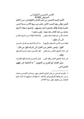 ‫المير الحسين الكوكباني‬
‫المتوفى 2111‬
‫المير السيد الحسين بن عبمد القمادر الكوكبماني ممن أعلم‬
‫م‬
‫م‬
‫م‬
‫م‬
‫اليمن توفي يوم السبت الثاني عشر من ريبع الخممر س منة اثن متي‬
‫م‬
‫م‬
‫عشرة وماية وألف وشعره كمثير مشمهور ، وجممع ديموانه أخموه‬
‫م‬
‫م‬
‫م‬
‫م‬
‫محمد بن عبد القادر بعد موته ، ومن شعره :‬
‫خفممف علممى ذي لوعممة وشممجوني‬

‫واحف مظ ف مؤادك م من عي مون العي من‬
‫م‬
‫م‬
‫م‬
‫م‬
‫م‬

‫إلى أن يقول :‬
‫ويله مممن لةقممى الجممواب وكربهمما‬

‫يممما كمممربل أرضممميت ةقتمممل حسمممين‬
‫
ِ‬

‫أةقول : وممن تخلص من الغزل إلى الرثاء ةقول من ةقال :‬
‫في خدك الشفق القاني بدى وعلى‬

‫ةقتل الحس مين دلي مل حم مرة الش مفق‬
‫م‬
‫م‬
‫م‬
‫م‬

‫وةقال :‬
‫في خدك الشفق القاني وفيه علممى‬

‫ةقتممل الحسممين كممما ةقممالوا علمممات‬

‫سئل المام أبو الفرج بن الجوزي‬

‫)1(‬

‫ما الحكمة في ظهور‬

‫الحمرة في‬
‫__________________‬
‫1 م هو عبد الرحمن بن علي البكري الحنبلي ينتهي نسبه الى القاسم بن محمد‬
‫بن أبي بكر واعظ العراق ورأس الذكياء ، له مؤلف مات مش مهورة ل تك ماد تخل مو‬
‫م‬
‫م‬
‫م‬
‫م‬
‫المكتبات من بعضها. توفي سنة 795 هم.‬

 