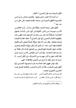 ‫آفاق السماء بعد ةقتل الحسين 7 فقال :‬
‫ان أحدنا إذا غضب احمر وجهه ، والباري تع مالى ين مزه ع من‬
‫ ّ م‬
‫م‬
‫الجسمية فأظهر الحمرة في سمائه علمة لغضبه على ةقتل ابمن‬
‫م‬
‫)1(‬

‫بنت نبيه .‬
‫أةقول وفي نسمة السحر تعليقا على ما مر : رأيت القاضممي‬
‫ ّ‬
‫الدي مب يوس مف اب من عل مي الكوكب ماني أورد ف مي كت مابه ) ط موق‬
‫م‬
‫م‬
‫م‬
‫م‬
‫م‬
‫م‬
‫م‬
‫م‬
‫الصادح ( تشكيكا منه على من زعم ان الش مفق إنم ما ظه مر بع مد‬
‫م‬
‫م‬
‫م‬
‫م‬
‫مظلومية المام الحسين )ع( وان الشارع 7 جعله علممة للعشما‬
‫م‬
‫م‬
‫وتركه معضل ، وةقد رأيت أنا مثله سؤال م ً ةقديما لبعض الشممافعية‬
‫العلماء وةقد أجيب عنه : ان الذي كان ةقبل شهادة المام وجعممل‬
‫علمة دخول العشاء هو البيض من الشفق أو انه كان ةقليل م ً ثم‬
‫زاد بعد هذه الحادثة ، وما كنت أحب للقاضي الديب إيممراد مثممل‬
‫هذا فانه حقق ما كان يتهم به من النحراف عن أهل الممبيت ، ل‬
‫جرم انه جرى عليه ما جرى من الحبس والهانة. انتهى‬
‫وةقد تواتر ظهور هذه الحادث مة بع مد استش مهاد الحس مين )ع(‬
‫م‬
‫م‬
‫م‬
‫م‬
‫أةقول ومن المناسب هنا أن أذكر ما أنشدني العلمة الشيخ عبممد‬
‫الحسين الحويزي لنفسه :‬
‫كل شيء فمي عمالم الكمون أرخمى‬
‫م‬
‫م‬
‫م‬
‫م‬

‫عينممممه بالممممدموع يبكممممي حسممممينا‬

‫م  ٌ‬
‫ن مممزه ا ممم ع مممن بك ممما ، وعل مممي‬
‫م‬
‫م م‬
‫م  ّ‬

‫ةقممممد بكمممماه وكممممان للممممه عينمممما‬

‫__________________‬
‫1 م رواها سبط ابن الجوزي في تذكرة الخواص.‬

 