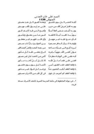 ‫السيد علي خان المدني‬
‫المتوفى 0211‬

‫أليلممة الحشممر ل بممل يمموم عاشممور‬

‫ونفخمة الصمور ل بمل نفمث مصمدور‬
‫م‬
‫م‬
‫م‬
‫م‬
‫م‬

‫يوم به اهمتز عمرش ام ممن حمزن‬
‫م‬
‫م‬
‫هُ‬
‫م  ّ م‬

‫علمممى دم لرسمممول اممم مهمممدور‬

‫يوم ب مه كس مفت ش ممس العل أس مفا‬
‫م‬
‫م‬
‫م هُ م‬

‫وأصممبح الممدين فيممه كاسممف النممور‬

‫يممموم بمممه ذهبمممت أبنممماء فاطممممة‬
‫هُ‬
‫ ٌ‬

‫لل ممبين م مما بي ممن مقت ممول ومأس ممور‬
‫م‬
‫م  ٍ‬
‫م م‬
‫م‬

‫فمممأي دممممع عليمممه غيمممر منهممممل‬

‫وأي ةقلمممب عليهمممم غيمممر مفطمممور‬

‫ولوعمممة ل تمممزال المممدهر مسمممعرة‬

‫بيمممن الجوانمممح نمممارا ذات تسمممعير‬

‫ل ممرزء أبل ممج ف ممي ص ممماء س مماحته‬
‫م‬
‫م  ّ‬
‫م‬
‫م‬
‫م‬

‫م من نبع مة المج مد والغ مر المش ماهير‬
‫م‬
‫ ّ‬
‫م‬
‫م‬
‫م‬

‫مممولى ةقضممى امم تنويهمما بممإمرته‬
‫م ً‬

‫ف ممراح يقض ممي علي ممه ك ممل م ممأمور‬
‫م‬
‫م‬
‫م‬
‫م‬
‫م‬

‫للممه ملقممى علممى البوغمماء مطرحمما‬

‫كاس م من الحم مد ع مار غي مر مس متور‬
‫م‬
‫م م  ٍ م‬
‫ ٍ م‬

‫ةقضممى علممى ظمممأ ممما بممل غلتممه‬
‫ ّ  ّ‬

‫إل بكمممممل أبمممممل الحمممممد ممممممأتور‬
‫ ّ‬

‫يا وةقعة الطف خلدت القل موب أس مى‬
‫م‬
‫م‬

‫كأنمممما كمممل يممموم يممموم عاشمممور‬

‫يا وةقعة الطف أبكي مت الجف مون دم ما‬
‫م‬
‫م‬
‫م‬

‫ورعمممت كمممل فمممؤاد غيمممر ممممذعور‬
‫
ِ‬

‫يا وةقعة الطف كم أضرمت نار جوى‬

‫في كل ةقلب م من الحممزان مسممجور‬
‫م‬

‫__________________‬
‫1 م عن ديوانه المخطوط في مكتبة المدرسة الشبرية بالنجف الش مرف نس مخة‬
‫م‬
‫م‬
‫فريدة.‬

 