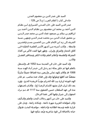 ‫السيد علي صدر الدين بن معصوم المدني‬
‫جاء في كتاب ) أعلم العرب ( ج 3 ص 921 :‬
‫صدر الدين السيد علي خان الم مدني الش ميرازي اب من نظ مام‬
‫م‬
‫م‬
‫م‬
‫م‬
‫الدين أحمد بن محمد ابن معصموم بمن نظمام المدين أحممد بمن‬
‫ابراهيم بن سلم بن مسعود عماد الدين بن محمد صدر الممدين‬
‫بن منصور غي ماث ال مدين ب من محم مد ص مدر ال مدين وينته مي نس مبه‬
‫م‬
‫م‬
‫م‬
‫م‬
‫م‬
‫م‬
‫م‬
‫م‬
‫الشريف إلى زيد ابن المام علمي بمن الحسمين بسمت وعشمرين‬
‫ ٍ‬
‫واسطة .. وكانت أسرته ممن أشمهر السمر العلميمة الجليلمة فمي‬
‫م م‬
‫م‬
‫م‬
‫م‬
‫م‬
‫آفاق الحجاز والعراق وإيران ، وظهر فيها العدد الكبر من أفذاذ‬
‫المعرفة والفلسفة وأعلم العلم وةقادة الكفر ومشاهير الفضممل‬
‫والدب.‬
‫ولد السيد علي خان في المدينمة سمنة 2501 همم واشمتغل‬
‫م‬
‫م‬
‫م‬
‫بالعلم فيها ثم جاور بمكة ثمم رحمل إلمى حيمدر آبماد الهنمد سمنة‬
‫م‬
‫م‬
‫م‬
‫8601 هم وأةقام بالهند ثماني وأربعين سنة ةقضاها جميعا مكرما‬
‫معظما عند أهلها وملوكها وةقد ولي هناك عدة مناصب. ثم غادر‬
‫الهند فتوجه لزيارة بيت ا الح مرام مؤدي ما فريض مة الح مج ، وورد‬
‫م‬
‫م‬
‫م‬
‫م‬
‫بعد ذلك إيران فزار مشهد الممام الرضما )ع( ، وأةق مام باص مفهان‬
‫م‬
‫م‬
‫م‬
‫م‬
‫مدة في عهد السلطان حسين الصفوي سنة 7111 هم ث مم ت مرك‬
‫م م‬
‫اصفهان إلى شيراز وفيها ألقى عصا الترحال.‬
‫والسيد علي خان من أشهر رجالت البحث والعلم والت مأليف‬
‫م‬
‫وكان لمؤلفاته الغزيرة شهرة ذائعة ، ومكانة رائعة ، وتدل على‬
‫غزارة علمه وسمعة اطلعمه وإحماطته ، مواصملة البحمث طموال‬
‫حياته بالضافة إلى ةقوة شاعريته وبعد شأوه فيها.‬
‫هُ‬

 