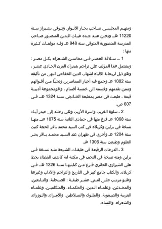 ‫ومنه مم المجلس مي ص ماحب بح مار الن موار. وت موفي بش ميراز س منة‬
‫م‬
‫م‬
‫م‬
‫م‬
‫م‬
‫م‬
‫م‬
‫م‬
‫02211 هم م ودفممن عنممد جممده غيمماث الممدين المنص مور صمماحب‬
‫م‬
‫المدرسة المنصورية المتوفي سنة 849 هم ولممه مؤلفممات كممثيرة‬
‫منها :‬
‫1 م م س ملفة العص مر ف مي محاس من الش معراء بك مل مص مر :‬
‫م‬
‫م‬
‫م‬
‫م‬
‫م م‬
‫م‬
‫ويشتمل هذا المؤلف على تراجم شعراء القرن الحمادي عشمر ،‬
‫وهو ذيل لريحانة اللباء لشهاب الدين الخفاجي انتهى من تأليفه‬
‫سنة 2801 هم وجمع فيه أخبار المعاصرين ونخبما ممن أةقموالهم‬
‫م‬
‫م م‬
‫وممن تقدمهم وةقسمه إلى خمسة أةقسام ، وهومجموعة أدبيممة‬
‫ةقيمة ، طبعت في مصر بمطبعة الخ مانجي س منة 4231 هم م ف مي‬
‫م‬
‫م‬
‫م‬
‫706 ص.‬
‫2 م سلوة الغريب واسرة الريب وهي رحلته إلى حيدر آب ماد‬
‫م‬
‫سنة 8601 هم فرغ منها في جمادى الثانية سنة 5701 هم م منه ما‬
‫م‬
‫نسخة في برلين وكربلء في كتب السيد محمد باةقر الحجة كتبت‬
‫سنة 4021 هم وأخرى في طهران عند الس ميد محم مد ب ماةقر بح مر‬
‫م‬
‫م م‬
‫م‬
‫العلوم وطبعت سنة 6031 هم.‬
‫3 م الدرجات الرفيعة في طبقمات الشميعة منمه نسمخة فمي‬
‫برلين ومنه نسخة في النجف في مكتبة آية كاشف الغطاء بخط‬
‫علي الشيرازي الحائري فمرغ ممن كتابتبهما سمنة 6231 همم فمي‬
‫م‬
‫م م‬
‫م‬
‫م‬
‫كربلء. والكتاب جامع كبير في التاريخ والتراجم والداب وغيرها‬
‫وهممو مرتممب علممى اثنممتي عشممر طبقممة : الصممحابة. والتممابعين.‬
‫والمح مدثين. وعلم ماء ال مدين. والحكم ماء. والمتكلمي من. وعلم ماء‬
‫م‬
‫م‬
‫م‬
‫م‬
‫م‬
‫م‬
‫العربية والصمفوية. والملموك والسملطين. والممراء. والموزراء.‬
‫م‬
‫م‬
‫م‬
‫م‬
‫م‬
‫والشعراء. والنساء.‬

 