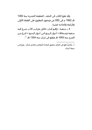 ‫وةقد طبع الكتاب في النجف م المطبعة الحيدرية سنة 2831‬
‫هم 2691 م في 095 ص ويحتوي المطبوع على الطبقة الولى‬
‫والرابعة والحادية عشرة.‬
‫4 مم بديعيمة : وهمو كتماب حافمل بغرائمب الدب شمرع فيمه‬
‫م‬
‫م‬
‫م‬
‫م‬
‫م م‬
‫م‬
‫بديعيته وس مماها » أنموار الربيمع فمي أنموار البمديع « فمرغ ممن‬
‫م‬
‫م‬
‫م‬
‫م‬
‫م م‬
‫م‬
‫م‬
‫)1(‬

‫الشرح سنة 3901 هم وطبع في إيران سنة 4031 هم .‬
‫__________________‬
‫1 م وأخيرا طبع في النجف بتحقيق البحاثمة المعاصمر همادي شماكر ، يقمع فمي‬
‫م م‬
‫م‬
‫م م‬
‫م‬
‫سبعة أجزاء.‬

 