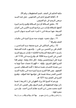 ‫مكتبة الحكيم في النجف م ةقسم المخطوطات برةقم 92.‬
‫9 م أغلط الفيروز آبادي فمي القماموس ، نقمل عنمه السميد‬
‫م‬
‫مرتضى الزبيدي في تاج العروس.‬
‫01 م ملحق الس ملفة أو ذي مل الس ملفة وه مو تراج مم ك مثيرة‬
‫م م‬
‫م‬
‫م‬
‫م‬
‫م‬
‫ألحقها بالسلفة وك مانت م من مراج مع الس ميد المي من ف مي أعي مان‬
‫م‬
‫م م‬
‫م‬
‫م‬
‫م‬
‫م‬
‫الش ميعة. منه ما نس مخة ف مي » ةق مم « عن مد الس ميد ش مهاب ال مدين‬
‫م‬
‫م‬
‫م‬
‫م‬
‫م‬
‫م‬
‫م‬
‫م‬
‫م‬
‫التبريزي.‬
‫11 م ديوان شعره ، وتوجمد منمه نسمخ كمثيرة فمي مكتبمات‬
‫م‬
‫م‬
‫م م‬
‫م م‬
‫)1(‬

‫النجف وغيرها .‬
‫21 م رياض السالكين في شرح صحيفة سميد السماجدين مم‬
‫م‬
‫م‬
‫المام علي بن الحسين بمن علمي : ، واشمتهرت همذه الصمحيفة‬
‫م‬
‫م‬
‫م‬
‫م‬
‫م‬
‫باسممم » الصممحيفة السممجادية الكاملممة « وكممان شممروع السمميد‬
‫المدني في الشرح سمنة 4901 همم وفمرغ منمه فمي 6111 همم.‬
‫م‬
‫م م‬
‫م‬
‫م‬
‫ورتبه على أربع وخمسين روضة ، لكل دعاء روضة ، ويعتبر هذا‬
‫الشرح أطول الشروح ، وأوله : » اللهم إنا نحمدك حمدا تؤتينا به‬
‫مممن نعمممك الحسممان نعمممة شمماملة « ألفممه للسمملطان حسممين‬
‫ ّ‬
‫الصفوي ، ومن هذا الشرح نس مخ ك مثيرة من مه ف مي مكتب مة الس ميد‬
‫م‬
‫م‬
‫م م‬
‫م م‬
‫الحسن الصدر نسخة نفيسة على حواشيها خط المؤلف ، وطبممع‬
‫الشرح في العجم سنة 1721 هم.‬
‫وترجم له الشيخ اغا بزرك الطهراني في ) الذريعة ( عندما‬
‫ذكر ديوانه المخطوط في ةقسم الديوان وفي الضمن ذكر أخمماه‬
‫السيد محممد محيمى ابمن السميد نظمام المدين أحممد ، وان ممن‬
‫م‬
‫م‬
‫م‬
‫م‬
‫م‬
‫م‬
‫م‬
‫م‬
‫شعره ةقوله :‬
‫يمما راحليممن وةقلممبي راحممل معهممم‬

‫مهل م ً فل ممممولكم وا مممم م مممما رحل‬
‫م‬
‫م‬
‫م‬

 