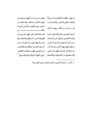 ‫م بببولى تظللبببه الغمامبببة سبببائرا‬
‫ب‬
‫ب‬
‫ب‬
‫ب‬

‫وتقيبببه مبببن حبببر الهجيبببر وتسبببتر‬
‫ ّ‬

‫وبكفبه نطبق الحصبى ولكبم غبدت‬
‫ب ب‬
‫ب‬
‫ب‬
‫ب‬

‫منهببببا الميبببباه فضببببيلة تتفجببببر‬

‫قببببببد كنببببببت أهببببببوى ان أراك‬
‫ ُ‬

‫غ بدات ي بوم الط بف حي با ف بي البري بة‬
‫ب‬
‫ب ب‬
‫ب‬
‫ب‬
‫ب‬
‫ينظبببببببببببببببببببببببببببببببببببببببببر‬

‫لببترى الحسببين بكببربلء وقببد غببدا‬

‫لقتبببباله الجيببببش اللهببببام يسبببببر‬
‫ ّ‬
‫ ُ‬

‫وغبدا الحسبين يقبول فبي أصبحابه‬
‫ب‬
‫ب‬
‫ب‬
‫ب‬
‫ب‬

‫قومببوا لحببرب عببدوكم واستبشببروا‬

‫مببن كببل أشببوس باسببل ل ينثنببي‬

‫مبببن فبببوق مهبببر سبببابق ل يبببدبر‬

‫ببباعوا نفوسببهم لجببل تجببارة الببب‬

‫أخ ببرى فنع ببم جزاؤه ببم والمتج ببر‬
‫ب‬
‫ب‬
‫ب‬
‫ب‬

‫جبببادوا أمبببام إمبببامهم بنفبببائس‬

‫مبن أنفبس طهبرت وطباب العنصبر‬
‫ب‬
‫ب‬
‫
ٍ ب‬
‫ب‬

‫واسببتعذبوا مببر الحتببوف وجاهببدوا‬
‫ ّ‬

‫)1(‬

‫حببق الجهبباد وجالببدوا وتصبببروا‬

‫__________________‬
‫1 ب كتاب ب ) مدينة الحسين ( السيد محمد حسن كليدار ج 3.‬

 