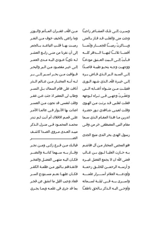 ‫وسثثرت إلثثى تلثث ك المشثثاعر راجيثثا‬

‫مثثن اثث غفثثران المثثآثم والثثوزر‬

‫وجئت منى والقلثب قثد فثاز بثالمنى‬
‫ث ث ث‬
‫ث‬

‫وما راعني بالخيف خوف م ثن النف ثر‬
‫ث‬
‫ث‬

‫وبثثثثاكرت رميثثثثا للجمثثثثار وإنمثثثثا‬
‫ةّ‬
‫
ُ‬

‫رميثثت بهثثا قلثثب التباعثثد بثثالجمر‬
‫ث ث‬
‫ث‬
‫ث‬
‫ث‬

‫أقمنثثثا ثلثثثثا ليتهثثثا الثثثدهر كلثثثه‬

‫إلى أن نفرنا من من ثى راب ثع العش ثر‬
‫ث‬
‫ث‬
‫ث‬

‫فثثأبت إلثثى الثثبيت العثثتيق مودعثثا‬
‫
ُ‬

‫لثثه ناويثثا عثثودي اليثثه مثثدى العمثثر‬

‫ووجهثثت وجثثه ينحثثو طيبثثة قاصثثدا‬

‫إلثى خيثر مقصثود مثن الثبر والبحثر‬
‫ث‬
‫ث‬
‫ث‬
‫ث‬
‫ث‬
‫ث‬

‫إلثثى السثثيد الثثبر الثثذي فثثاض بثثر ه‬

‫فثثوافيت مثثن بحثثر اسثثير إلثثى بثثر‬

‫إل ثى خي ثرة ا ث ال ثذي ش ثهد ال ثورى‬
‫ث‬
‫ث‬
‫ث‬
‫ث‬
‫ث‬

‫لثثه أنثثه المختثثار مثثن عثثالم الثثذر‬

‫فقبل ثثت م ثثن مث ثثوا ه أعت ثثابه ال ثثتي‬
‫ث‬
‫ث‬
‫ث‬
‫ث‬
‫ث‬

‫أنافت على هام السماك بثثل النسثثر‬

‫وعفثثرت وجهثثي فثثي ثثثرا ه لثثوجهه‬
‫
ُ‬
‫ةّ‬

‫وطاب لي التعفير اذ جئت عثن عفثر‬
‫ث‬
‫ث‬

‫فقلثت لقلثبي قثد برئثت مثن الهثوى‬
‫ث‬
‫ث‬
‫ث‬
‫ث‬
‫ث‬
‫ث‬

‫وقلت لنفسي قد نجوت م ثن العس ثر‬
‫ث‬
‫ث‬

‫وقلثت لعينثي شثاهدي نثور حضثرة‬
‫ث‬
‫ث‬
‫ث‬
‫ث‬
‫ث‬

‫اضائت بها الن ثوار ف ثي عالم ثا الم ثر‬
‫ث‬
‫ث‬
‫ث‬
‫ث‬

‫اتدرين م ثا ه ثذا المق ثام ال ثذي س ثما‬
‫ث‬
‫ث‬
‫ث‬
‫ث ث‬

‫علثى قمثم الفلك أم أنثت لثم تثدر‬
‫ث ث ث‬
‫ث‬
‫ث‬

‫مقام النبي المصطفى خر من وفثى‬

‫محمثثد المحمثثود فثثي منثثزل الثثذكر‬

‫رسول الهدى بحر الندى منبع الجدى‬

‫مبيثثد العثثدى مثثروي الصثثدا كاشثثف‬
‫الضثثثثثثثثثثثثثثثثثثثثثثثثثثثثثثثثثثثثثثثثر‬
‫ث‬

‫هو المجتبى المختار مثن آل هاشثم‬
‫ث‬

‫فيالثث ك مثثن فثثرع زكثثي ومثثن نجثثر‬

‫بثثه حثثازت العليثثا لثثوي بثثن غثثالب‬

‫وفثثثاز بثثثه سثثثهما كنانثثثة والنضثثثر‬

‫قضى ا ان ل يجمع الفضل غيثثر ه‬

‫فك ثان الي ثه منته ثى الفض ثل والفخ ثر‬
‫ث‬
‫ث‬
‫ث‬
‫ث‬
‫ث‬

‫و أرس ثثه الرحم ثثن للخل ثثق رحم ثثة‬
‫ث‬
‫ث‬
‫ث‬
‫ث‬

‫فانق ثذهم ب ثالنور م ثن ظلم ثة الكف ثر‬
‫ث‬
‫ث‬
‫ث‬
‫ث‬
‫ث‬

‫وأودعثثثثه العلم أسثثثثرار علمثثثثه‬
‫ث‬
‫ث‬
‫ث‬

‫فكثثان عليهثثا نعثثم مسثثتودع السثثر‬

‫واسثثثرى بثثثه فثثثي ليلثثثة لسثثثمائه‬

‫فعاد وجيب الليل ما انشق عن فجثر‬

‫وأوحثثى اليثثه الثثذكر بثثالحق ناطقثثا‬

‫بما قد جرى في علم ثه وبم ثا يج ثري‬
‫ث ث‬
‫ث‬

 