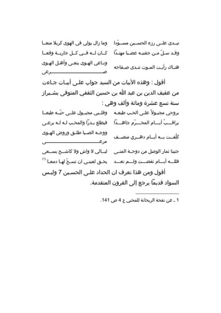 ‫تبثثدى علثثى رزء الحسثثين مسثثودا‬
‫ةّ‬

‫وما زال يولي في الهوى كربل منعثثا‬

‫وق ثد س ثل م ثن جفني ثه عض ثبا مهن ثدا‬
‫ث‬
‫ث‬
‫ث‬
‫ةّ ث‬
‫ث‬

‫كثثان لثثه فثثي كثثل جاريثثة وقعثثا‬
‫ث‬
‫ث ث‬
‫ث‬

‫هن ثاك رأي ثت الم ثوت تن ثدى ص ثفاحه‬
‫ث‬
‫ث‬
‫ث‬
‫ث‬
‫ث‬

‫ونثاعي الهثوى ينعثى وأهثل الهثوى‬
‫ث‬
‫ث‬
‫ث‬
‫ث‬
‫ث‬
‫صثثثثثثثثثثثثثثثثثثثثثثثثثثثثثثثثثثثثثرعى‬
‫ث‬

‫أقول : وهذ ه البيات من السيد جواب علثى أبيثات جثاءت‬
‫ث‬
‫ث‬
‫ث‬
‫من عفيف الدين بن عبد ا بن حسين الثقفي المتوفى بشثثيراز‬
‫سنة تسع عشرة ومائة وألف وهي :‬
‫بروحي مجب ثول 
ً عل ثى الح ثب طبع ثه‬
‫ث‬
‫ث‬
‫ث‬
‫ث‬

‫وقلثثبي مجبثثول علثثى حبثثه طبعثثا‬
‫ةّ‬

‫يراق ثثثب أي ثثثام المح ثثثرم جاه ثثثدا‬
‫ث‬
‫ث ةّ‬
‫ث 
ُ ث‬

‫فيطلع ب ثدرا والمح ثب ل ثه ل ثه يرع ثى‬
‫ث‬
‫ث ث ث‬
‫ث‬

‫كلف ثثت ب ثثه أي ثثام ده ثثري منص ثثف‬
‫ث‬
‫ث‬
‫ث‬
‫ث‬
‫
ُ ث‬

‫ووجثثه الصثثبا طلثثق وروض الهثثوى‬
‫مرعثثثثثثثثثثثثثثثثثثثثثثثثثثثثثثثثثثثثثثى‬

‫جنينا ثمار الوصل من دوحثثة المنثثى‬

‫لي ثثالي ل واش ول كاش ثثح يس ثثعى‬
‫ث‬
‫ث‬
‫ ٍ‬
‫ث‬

‫فللثثثه أيثثثام تقضثثثت ولثثثم تعثثثد‬

‫)1(‬

‫يح ثق لعين ثي ان تس ثح له ثا دمع ثا‬
‫ث‬
‫ةّ ث‬
‫ث‬
‫ث‬

‫أقول ومن هذا نعرف ان الحداد علثى الحسثين 7 ولبثس‬
‫ث‬
‫ث‬
‫ث‬
‫السواد قديما يرجع إلى القرون المتقدمة.‬
‫__________________‬
‫1 ث عن نفحة الريحانة للمحبي ج 4 ص 141.‬

 