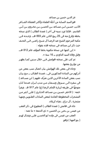 ‫عز الدين حسين بن مساعد‬
‫هو السيد النسابة من أجلة العلماء وأكابر الفضلء الشبباعر‬
‫ ّ‬
‫الديب حسبين اببن مسباعد ببن الحسبن ببن مخبزوم ببن أببي‬
‫ب‬
‫ب‬
‫ب‬
‫ب ب‬
‫ب‬
‫ب‬
‫ب‬
‫ب‬
‫القاسم ، هكذا ورد نسبه في آخر ) عمدة الطالب ( الذي نسخه‬
‫بخطه وفرغ منه في 52 ربيع الثاني عام 398 هب ب. وج بدته ف بي‬
‫ب‬
‫ب‬
‫ب‬
‫مكتبة المرحوم الشيخ عبد الرض با آل ش بيخ راض بي ف بي النج بف‬
‫ب‬
‫ب‬
‫ب‬
‫ب‬
‫ب‬
‫حيث ذكر ابن مساعد في نسخته هذه بقوله :‬
‫» إني كتبتها عن نسخة مكتوبة بخط المؤلف عام 218 هببب‬
‫وقبل وفاة السيد الداودي بب 61 سنة «.‬
‫ثم كتب على نسخته هوامش ف بي خلل س بنين كم با يظه بر‬
‫ب‬
‫ب‬
‫ب‬
‫ب‬
‫من تواريخ بعضها.‬
‫وجاء في بعض تلك الهوامش بيان اتصال نسب بعض من‬
‫أدركهم من السادة المذكورين في ب عمبدة الطبالب بب مبع بيبان‬
‫نسب بعض السادة الخرين الذين تعرف عليهم ) ابن مسبباعد (‬
‫ ّ‬
‫في سفره البى سببزوار وسبمنان مبن مبدن ايبران عنبدما كبان‬
‫ب‬
‫ب‬
‫ب‬
‫متوجها في طريقه لزيارة المام الرضا )ع( عام 719 هب ، ويقرأ‬
‫ختمه : ) الحقر حسبين ببن مسباعد الحبائري ( علبى كبثير مبن‬
‫ب‬
‫ب‬
‫ب‬
‫المشجرات المخطوطة العائدة لبعض السادات العل بويين ومنه با‬
‫ب‬
‫ب‬
‫مشجرة ب آل دراج ب نقباء كربلء.‬
‫جاء في هامش ) عمدة الطالب ( المطبوع في ذكر العقب‬
‫من عيسى بن يحيى بن الحسين » ذي الدمعة « ما نصه :‬
‫العقب من عيسى في ولده ابو الحس بن عل بي ويق بال له بم‬
‫ب‬
‫ب‬
‫ب‬
‫ب‬
‫) بنو المهنا ( وهو‬

 
