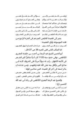 ‫ويقينثثثثي بكثثثثم يقينثثثثي وانثثثثي‬

‫ب ثثثثولئي لك ثثثثم يص ثثثثح يقين ثثثثي‬
‫ث‬
‫ةّ‬
‫ث‬
‫ث‬
‫ث‬

‫ولك ثثثم ق ثثثد عف ثثثرت ل لس ثثثواكم‬
‫ث‬
‫ث‬
‫ث‬
‫ث‬

‫وعلثثثى الصثثثدق أنتثثثم تعرفثثثوني‬

‫وتمسكت في شذاكم كما استمسكث‬

‫فثثثثثي حبكثثثثثم بحبثثثثثل مثثثثثتين‬

‫ةّ‬
‫هاكموهثثا مراثيثثا مثثن فثثتى القثثري‬

‫فمنكثثثثثم غلثثثثثت بثثثثثدر ثميثثثثثن‬
‫ةّ‬

‫خلثثثف مثثثن خليفثثثة عثثثل يسثثثقيه‬
‫ةّ‬

‫غمثثثثامي ولثثثثي بكثثثثاس معيثثثثن‬

‫وزن مثثثا قثثثاله الخليعثثثي فيكثثثم‬

‫أض ثثثرمت ن ثثثار قل ثثثبي المح ثثثزون‬
‫ث‬
‫ث‬
‫ث‬
‫ث‬

‫يشير إلى قصيدة للخليعي المترجم في الجزء الرابثع مثن‬
‫هذ ه الموسوعة وأول القصيدة :‬
‫ ِ‬
‫أضثثثرمت نثثثار قلثثثبي المحثثثزون‬
‫ث‬
‫ث‬
‫ث‬
‫ث‬

‫صثثادحات الحمثثام فثثوق الغصثثون‬

‫اما المكان الثاني ففي الجزء 83 ص 72 قال :‬
‫أبو الحسن الشيخ عبد الرضا بن أحمثد بثن خليفثة المقثري‬
‫ث‬
‫ث‬
‫ث ث‬
‫الكاظمي. توفي حدود سنة 0211 كان أديبا شاعرا كثير الشثثعر‬
‫في الئمة الطهار ، رأيت له ديوانا مرتبا على الحروف كلثثه فثثي‬
‫مدائح النبي وأهل بيته صلى ا عليه وعليه ثم ، وم ثن ع ثادته ان‬
‫ث‬
‫ث‬
‫ث‬
‫يذكر اسمه في آخر كل قصيدة. فمن محاسن قوله :‬
‫حثثثتى مثثثتى ل تفكنثثثي الغصثثثص‬

‫ولثثي بحثثبي للمصثثطفى حصثثص‬

‫ش ثثثثاع غرام ثثثثي ب ثثثثآله وفش ثثثثا‬
‫ث‬
‫ث‬
‫ث‬
‫ث‬

‫فللورى في محبتي قصص ث انتهثثى.‬

‫وللشيخ عبد الرضا المقري الكاظمي في رثاء أبي عبد ا‬
‫الحسين )ع( :‬
‫لسثثثثت أبكثثثثي لمربثثثثع ومقيثثثثل‬

‫مثثا لثثه مثثن يثثد البلثثى مثثن مقيثثل‬

‫بل بكائي عل ثى الحس ثين س ثليل الث ث‬
‫ث‬
‫ث‬
‫ث‬

‫ثثثطهر سثثبط النثثبي وابثثن البتثثول‬

‫بثثأبي وهثثو فثثي الطفثثوف وقثثد‬
‫ث‬
‫ث‬
‫ث ث‬
‫ث‬

‫طثثاف بثثه مثثن عثثدا ه كثثل قبيثثل‬

 