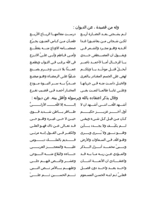 ‫وله من قصيدة ، عن الديوان :‬
‫لثثم يشثثجني بعثثد النضثثارة أربثثع‬

‫درسثثثت معالمهثثثا الريثثثاح الربثثثع‬

‫لكثثن شثثجاني مثثن بعاشثثورا غثثدا‬

‫ظمثثآن مثثن كثثاس المنثثون يجثثرع‬
‫ةّ‬

‫أفثثديه وهثثو مجثثرد والشثثمر فثثي‬

‫صمصثثثثامه الوداج منثثثثه يقطثثثثع‬
‫ةّ‬

‫ويقثثثثول ان المصثثثثطفى جثثثثدي‬

‫وأمثثي فثثاطم وأبثثي علثثي النثثزع‬
‫
ُ‬

‫يثثثا للرجثثثال أمثثثا لحمثثثد ناصثثثر‬

‫في ا يرغثب فثي الثثواب ويطمثع‬
‫ث‬

‫أيحثثثل قتثثثل موحثثثد يثثثا ويلكثثثم‬
‫ةّ‬
‫ةّ‬

‫عمثثثثدا بل ذنثثثثب وجثثثثرم يصثثثثنع‬

‫لهفي على الجسم المغثادر بثالعرى‬
‫ث‬
‫ث‬

‫شثثلوا علثثى الرمضثثاء وهثثو مبضثثع‬

‫والخيثثل داسثثت منثثه فثثي جريانهثثا‬

‫صثثثدرا بثثثه سثثثر النبثثثوة مثثثودع‬

‫وعل ثثى ثناي ثثا طالم ثثا لثم ثثت بف ثثي‬
‫ث‬
‫ث‬
‫ث‬
‫ث‬
‫ث‬

‫المختثثار أحمثثد فثثي قضثثيب تقثثرع‬

‫وقال يذكر اعتقاد ه بالله وبرسوله وأهل بيته. عن ديوانه :‬
‫أشثثثثهد اثثثث اننثثثثي أشثثثثهد ان ل‬

‫ُّ‬
‫إلثثثثثثثثثه إل اثثثثثثثثث الزلثثثثثثثثثي‬

‫أول آخثثثثثثثر عزيثثثثثثثز حكيثثثثثثثم‬

‫ظثثثثاهر بثثثثاطن شثثثثديد قثثثثوي‬

‫كثثان مثثن قبثثل كثثل شثثيء ويبقثثى‬

‫حيثثثن ل حثثثي غيثثثر ه وهثثثو حثثثي‬

‫ل ثثثثم يكي ثثثثف ول يج ثثثثدد ب ثثثثأين‬
‫ث‬
‫ث‬
‫ةّث‬
‫ث‬

‫قثثد تعثثالى عثثن ذاك فهثثو العلثثي‬

‫وهثثثثثو نثثثثثور ول يثثثثثرى ويثثثثثرى‬
‫
ُ‬

‫والكف ثثر ف ثثي الق ثثول إن ثثه مرئ ثثي‬
‫ث‬
‫ث‬
‫ث‬
‫ث‬
‫ث‬

‫وه ثو ا ث ف ثي الس ثماوات والرض‬
‫ث‬
‫ث‬
‫ث‬

‫قثثثثثثثديم بالملثثثثثثث ك ديثثثثثثثومي‬

‫ونثثثثثبي محمثثثثثد أنثثثثثزل الثثثثثذكر‬
‫ةّ‬

‫علي ثثثثثثه والمعج ثثثثثثز العرب ثثثثثثي‬
‫ث‬
‫ث‬
‫ث‬

‫والم ثثؤدي ع ثثن رب ثثه م ثثا ب ثثه ق ثثد‬
‫ث‬
‫ث ث‬
‫ث‬
‫ث‬
‫ث‬

‫جثثثثثاء ه والبلغ منثثثثثه الثثثثثوحي‬

‫واعتقثثثثثادي ان الئمثثثثثة اثنثثثثثان‬

‫وعشثثثثر والنثثثثص فيهثثثثم جلثثثثي‬

‫واح ثثثد بع ثثثد واح ثثثد دون فص ثثثل‬
‫ث‬
‫ث‬
‫ث‬
‫ث‬

‫وعليهثثثثم بثثثثالمر نثثثثص النثثثثبي‬

‫فعل ثي ث ثم ابن ثه الحس ثن المس ثموم‬
‫ث‬
‫ث‬
‫ث‬
‫
ٌ ث‬

‫ةّ‬
‫ث ثثثثثم الحس ثثثثثين ث ثثثثثم عل ثثثثثي‬
‫ث‬
‫ث‬
‫ث‬
‫ث‬

 
