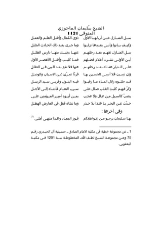 ‫الشيخ سليمان الماحوزي‬
‫
ُ‬
‫المتوفى 1211‬

‫ ِ‬
‫س ثثل المن ثثازل ع ثثن أربابه ثثا الول‬
‫ث‬
‫ث‬
‫ث‬
‫ث‬

‫ ِ‬
‫ذوي الكمال وأه ثل العل ثم والعم ثل‬
‫ث‬
‫ث‬

‫وكيثثف بثثانوا وأنثثى بعثثدها نزلثثوا‬

‫وما ج ثرى بع ثد ذاك الح ثادث الجل ثل‬
‫ث‬
‫ث‬
‫ث‬
‫ث‬

‫سثثل المنثثازل عنهثثم بعثثد رحلتهثثم‬

‫عنه ثثا يجيب ثث ك منه ثثا دارس الطل ثثل‬
‫ث‬
‫ث‬
‫ث‬
‫ث‬

‫أيثثن الولثثى نشثثرت أعلم فضثثلهم‬

‫فمثثا كلي ثثب وأه ثثل العص ثثر الول‬
‫ث‬
‫ث‬
‫ث‬
‫ث‬

‫علثثى الثثديار عفثثاء بعثثد رحلتهثثم‬

‫عنها فل نفع بعثد الثبين فثي الطلثل‬
‫ث‬

‫وإن نس ثيت فل أنس ثى الحس ثين به ثا‬
‫ث‬
‫ث‬
‫ث‬
‫ث‬

‫فردا تع ثرى ع ثن الس ثباب والوص ثل‬
‫ث‬
‫ث‬
‫ث‬
‫ةّ‬

‫قثثد حلئثثو ه زلل المثثاء مثثا رقبثثوا‬

‫فيثثه البتثثول وقربثثى سثثيد الرسثثل‬

‫وكر فيهثم كليثث الغثاب صثال علثى‬
‫ث‬
‫ث‬
‫ث‬
‫ث‬
‫ةّ ث‬

‫سثثرب النعثثام فأدنثثا ه إلثثى الجثثل‬

‫ينصب كالسثيل مثن عثال ول عجثب‬
‫ث‬
‫ث‬
‫ث‬
‫ث‬
‫ةّ‬

‫بمثثن أبثثو ه أميثثر المثثؤمنين علثثي‬

‫ح ثدث ع ثن البح ثر ي ثا ه ثذا بل ح ثذر‬
‫ث‬
‫ث ث ث‬
‫ث‬
‫ةّ‬

‫وما تشاء فقل في العارض الهطثثل‬

‫وفي آخرها :‬
‫به ثا س ثليمان يرج ثو مثن ع ثواطفكم‬
‫ث‬
‫ث ث‬
‫ث ث‬

‫فثوز المعثاد وهثذا منتهثى أملثي‬
‫ث‬
‫ث‬
‫ث‬
‫ث‬
‫ث‬

‫)1(‬

‫__________________‬
‫1 ث عن مجموعة خطية في مكتبة المام الصادق ث حس ثينية آل الحي ثدري رق ثم‬
‫ث‬
‫ث‬
‫ث‬
‫57 وعثثن مجموعثثة الشثثيخ لطثثف ا ث المخطوطثثة سثثنة 1021 فثثي مكتبثثة‬
‫اليعقوبي.‬

 