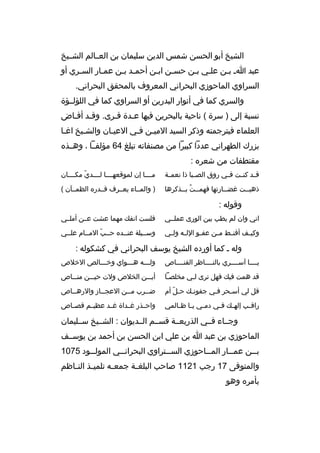 ‫الشيخ أبو الحسن شمس الدين سليمان بن العثثالم الشثثيخ‬
‫عبد اث بثن علثي بثن حسثن ابثن أحمثد بثن عمثار السثري أو‬
‫ث‬
‫ث‬
‫ث ث‬
‫ث‬
‫ث‬
‫ث ث‬
‫ث‬
‫السراوي الماحوزي البحراني المعروف بالمحقق البحراني.‬
‫والسري كما في أنوار البدرين أو السراوي كما في اللؤلثثؤة‬
‫نسبة إلى ) سرة ( ناحية بالبحرين فيها عثدة قثرى. وقثد أفثاض‬
‫ث ث‬
‫ث‬
‫ث‬
‫العلماء فيترجمته وذكر السيد الميثن فثي العيثان والشثيخ اغثا‬
‫ث‬
‫ث‬
‫ث‬
‫ث ث‬
‫بزرك الطهراني عددا كبيرا من مصنفاته تبلغ 46 مؤلفثثا ، وهثثذ ه‬
‫مقتطفات من شعر ه :‬
‫ق ثد كن ثت ف ثي روق الص ثبا ذا نعم ثة‬
‫ث‬
‫ث‬
‫ث‬
‫ث ث‬

‫مثثثثا إن لموقعهثثثثا لثثثثدي مكثثثثان‬
‫ةّ‬

‫ذهبثثت غضثثارتها فهمثثت بثثذكرها‬
‫ث 
ُ ث‬
‫ث‬
‫ث‬

‫) والمثثاء يعثثرف قثثدر ه الظمثثآن (‬

‫وقوله :‬
‫اني وان لم يطب بين الورى عملثثي‬

‫فلست انف ك مهما عشت عثثن أملثثي‬

‫وكي ثف أقن ثط م ثن عف ثو الل ثه ول ثي‬
‫ث‬
‫ث‬
‫ث‬
‫ث‬
‫ث‬
‫ث‬

‫وسثثيلة عنثثد ه حثثب المثثام علثثي‬
‫ةّ‬

‫وله ث كما أورد ه الشيخ يوسف البحراني في كشكوله :‬
‫يثثثثا آسثثثثري بالنثثثثاظر القنثثثثاص‬

‫ولثثثه هثثثواي وخثثثالص الخلص‬
‫ث‬
‫ث‬
‫ث‬

‫قد همت في ك فهل ترى لثي مخلصثا‬
‫ث‬
‫ث‬

‫أيثثثن الخلص ولت حيثثثن منثثثاص‬

‫قل لي أسثحر فثي جفونث ك حثل أم‬
‫ةّ‬
‫ث‬
‫ث‬
‫ث‬

‫ض ثثرب مثثن العج ثثاز والره ثثاص‬
‫ث‬
‫ث‬
‫ث‬
‫ث‬

‫راق ثب إله ث ك ف ثي دم ثي ي ثا ظ ثالمي‬
‫ث ث ث‬
‫ث‬
‫ث‬
‫ث‬

‫واحثثذر غثثداة غثثد عظيثثم قصثثاص‬

‫وجثثاء فثثي الذريعثثة قسثثم الثثديوان : الشثثيخ سثثليمان‬
‫الماحوزي بن عبد ا بن علي ابن الحسن بن أحمد بن يوسثثف‬
‫ب ثثن عم ثثار الم ثثاحوزي الس ثثتراوي البحران ثثي المول ثثود 5701‬
‫ث‬
‫ث‬
‫ث‬
‫ث‬
‫ث‬
‫ث‬
‫والمتوفى 71 رجب 1211 صاحب البلغ ثة جمع ثه تلمي ثذ الن ثاظم‬
‫ث‬
‫ث‬
‫ث‬
‫ث‬
‫بأمر ه وهو‬

 
