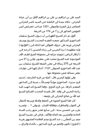 ‫السيد علي بن ابراهيم بن علي بن ابراهيم الول بن أبي شبانة‬
‫البحراني. حكا ه سيدنا في التكملثة عثن السثيد ناصثر البحرانثي‬
‫ث‬
‫ث‬
‫ث‬
‫ث ث‬
‫المعاصر نزيل البصرة والمتوفى 1331 ص ثاحب خص ثايص أمي ثر‬
‫ث‬
‫ث‬
‫ث‬
‫المؤمنين المذكور في ج 7 ص 471 من الذريعة.‬
‫أقول ثم ذكر الش ثيخ الطهران ثي ان دي ثوان الش ثيخ س ثليمان‬
‫ث‬
‫ث‬
‫ث‬
‫ث‬
‫ث‬
‫المثثاحوزي المثثذكور جمعثثه الفقيثثه المحثثدث الشثثيخ يوسثثف‬
‫البحراني ورتبه على حروف القوافي كمثا قثاله فثي ) اللؤلثؤة (‬
‫ث‬
‫ث‬
‫ث ث‬
‫ولثه منظومثة ) درة البحريثن فثي رثثاء الحسثين ( أدرجثه فثي‬
‫ث ث‬
‫ث‬
‫ث‬
‫ث ث‬
‫ث‬
‫ث‬
‫) أزهار الرياض ( وتوجد مراثيه في مجموعة الشيخ لطثثف اثث‬
‫الموج ثودة عن ثد الش ثيخ محم ثد عل ثي يعق ثوب وف ثي ج 12 م ثن‬
‫ث‬
‫ث‬
‫ث‬
‫ث‬
‫ث‬
‫ث‬
‫ث‬
‫ث‬
‫الذريعة ص 572 رسالة في معنى الشيعة للش ثيخ س ثليمان ب ثن‬
‫ث‬
‫ث‬
‫ث‬
‫عبثد اث المثاحوزي المتثوفى 1211. أحثال إليهثا فثي جوابثات‬
‫بعض مسائله ضمن مجموعة منها.‬
‫وفي لؤلؤة البحرين قال : أصله من قرية الخارجية ث إحثدى‬
‫ث‬
‫قرى سثترة ، المثاحوزي مولثدا ومسثكنا ثث نسثبة إلثى المثاحوز‬
‫ث‬
‫ث‬
‫ث‬
‫ث‬
‫ث‬
‫ث‬
‫ث‬
‫المتقدم ذكرها ث من قرى الدونج ، وهذا الش ثيخ ق ثد انته ثت إلي ثه‬
‫ث‬
‫ث‬
‫ث‬
‫ث‬
‫رئاسة البحرين في وقته ، قال تلميثذ ه المحثدث الصثالح الشثيخ‬
‫ث‬
‫ث‬
‫ث‬
‫ث‬
‫عبد ا بن صالح البحراني في وصفه :‬
‫كان هذا الشيخ أعجوبة في الحفظ والدقة وسرعة النتقال‬
‫في الجواب والمناظرات وطلقة اللسان ، وت ثوفي 1 ، وعم ثر ه‬
‫ث‬
‫ث‬
‫يقرب من خمسثين سثنة ، فثي سثابع عشثر شثهر رجثب للسثنة‬
‫ث‬
‫ث‬
‫ث‬
‫الحادية والعشرين بعد المائة واللف ث ودفن في مق ثبرة الش ثيخ‬
‫ث‬
‫ث‬
‫ميثم بثن المعلثى ثث جثد الشثيخ ميثثم العلمثة المشثهور بقريثة‬
‫ث‬
‫ث‬
‫ث‬
‫ث‬
‫ث‬
‫ث‬
‫ةّث‬
‫ث‬
‫) الدونج ( بالنون والجيم من قرى المثاحوز ثث بالحثاء والثزاي ثث‬
‫ث‬
‫ث‬
‫ث‬

 