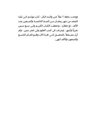 ‫ووجدت بخطه 1 نقل 
ً عثن والثد ه قثال : كثان مولثدي فثي ليلثة‬
‫ث‬
‫ث‬
‫النصف من شهر رمض ثان مثن الس ثنة الخامس ثة والس ثبعين بع ثد‬
‫ث‬
‫ث‬
‫ث‬
‫ث‬
‫ث‬
‫ث‬
‫اللف ، لع عطارد ، وحفظثت الكتثاب الكريثم ولثي سثبع سثنين‬
‫ث‬
‫ث‬
‫ث‬
‫ث‬
‫ث‬
‫ث‬
‫تقريبا وأشهر ، وشرعت في كسب العلوم ولي عشر سنين ، ولم‬
‫أزل مشثثتغل 
ً بالتحصثثيل إلثثى هثثذا الن وهثثو العثثام التاسثثع‬
‫والتسعون واللف انتهى.‬

 