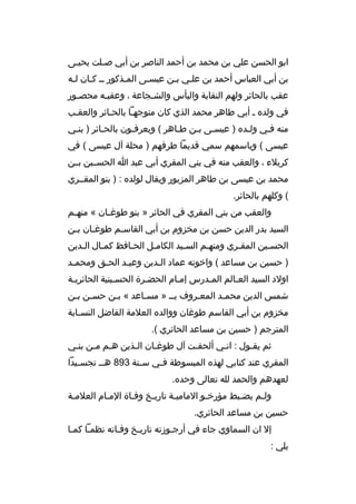 ‫ابو الحسن علي بن محمد بن أحمد الناصر بن أبي ص بلت يحي بى‬
‫ب‬
‫ب‬
‫بن أبي العباس أحمد بن علبي ببن عيسبى المبذكور بب كبان لبه‬
‫ب ب‬
‫ب‬
‫ب‬
‫ب ب‬
‫عقب بالحائر ولهم النقابة والبأس والشبجاعة ، وعقببه محصبور‬
‫ب‬
‫ب‬
‫ب‬
‫في ولده ب أبي طاهر محمد الذي كان متوجهبا بالحبائر والعقبب‬
‫منه فبي ولبده ) عيسبى ببن طباهر ( ويعرفبون بالحبائر ) بنبي‬
‫ب‬
‫ب‬
‫ب‬
‫ب‬
‫ب ب‬
‫ب‬
‫ب‬
‫عيسى ( وباسمهم سمي قديما طرفهم ) محلة آل عيسى ( في‬
‫كربلء ، والعقب منه في بني المقري أبي عبد ا الحسببين بببن‬
‫محمد بن عيسى بن طاهر المزبور ويقال لولده : ) بنو المقببري‬
‫( وكلهم بالحائر.‬
‫والعقب من بني المقري في الحائر » بنو طوغ بان « منه بم‬
‫ب‬
‫ب‬
‫السيد بدر الدين حسن بن مخزوم بن أبي القاسبم طوغبان ببن‬
‫ب‬
‫ب‬
‫ب‬
‫الحسبين المقبري ومنهبم السبيد الكامبل الحبافظ كمبال البدين‬
‫ب‬
‫ب‬
‫ب‬
‫ب‬
‫ب‬
‫ب‬
‫ب‬
‫ب‬
‫) حسين بن مساعد ( واخوته عماد البدين وعببد الحبق ومحمبد‬
‫ب‬
‫ب‬
‫ب‬
‫ب‬
‫اولد السيد العبالم المبدرس إمبام الحضبرة الحسبينية الحائريبة‬
‫شمس الدين محمبد المعبروف ببب » مسباعد « ببن حسبن ببن‬
‫ب ب‬
‫ب‬
‫ب‬
‫ب‬
‫ب‬
‫مخزوم بن أبي القاسم طوغان ووالده العلمة الفاضل النسبابة‬
‫ب‬
‫المترجم ) حسين بن مساعد الحائري (.‬
‫ثم يقبول : انبي ألحقبت آل طوغبان البذين هبم مبن بنبي‬
‫ب‬
‫ب ب‬
‫ب‬
‫ب‬
‫ب‬
‫ب‬
‫ب‬
‫المقري عند كتابي لهذه المبسوطة ف بي س بنة 398 هب ب تجس بيدا‬
‫ب‬
‫ب‬
‫ب‬
‫لعهدهم والحمد لله تعالى وحده.‬
‫ولبم يضببط مؤرخبو الماميبة تاريبخ وفباة المبام العلمبة‬
‫ب‬
‫ب‬
‫ب‬
‫ب‬
‫ب‬
‫ب‬
‫ب‬
‫ب‬
‫حسين بن مساعد الحائري.‬
‫إل ان السماوي جاء في أرجبوزته تاريبخ وفباته نظمبا كمبا‬
‫يلي :‬

 