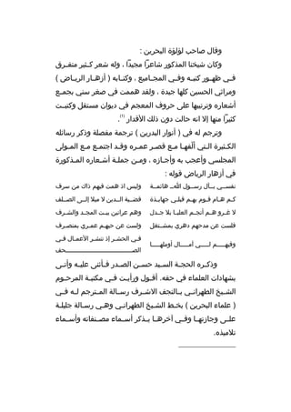 ‫وقال صاحب لؤلؤة البحرين :‬
‫وكان شيخنا المذكور شاعرا مجيدا ، وله شعر كثثثير متفثثرق‬
‫ف ثي ظه ثور كتب ثه وف ثي المجثثاميع ، وكت ثابه ) أزهثثار الري ثاض (‬
‫ث‬
‫ث‬
‫ث‬
‫ث‬
‫ث‬
‫ث‬
‫ومراثي الحسين كلها جيدة ، ولقد هممت في صغر سني بجم ثع‬
‫ث‬
‫أشعار ه وترتيبها على حروف المعجم في ديوان مستقل وكتبثثت‬
‫)1(‬

‫كثيرا منها إل انه حالت دون ذل ك القدار .‬
‫وترجم له في ) أنوار البدرين ( ترجمة مفصلة وذكر رسائله‬
‫الكثثيرة الثتي ألفهثا مثع قصثر عمثر ه وقثد اجتمثع مثع المثولى‬
‫ث‬
‫ث ث‬
‫ث‬
‫ث‬
‫ث‬
‫ةّ ث ث‬
‫ث‬
‫ث‬
‫المجلسي وأعجب به وأجثاز ه ، ومثن جملثة أشثعار ه المثذكورة‬
‫ث‬
‫ث‬
‫ث‬
‫ث‬
‫ث‬
‫في أزهار الرياض قوله :‬
‫نفسثثي بثثآل رسثثول اثث هائمثثة‬

‫وليس اذ همت فيهم ذاك من سرف‬

‫ك ثم ه ثام ق ثوم به ثم قبل ثي جهاب ثذة‬
‫ث‬
‫ث‬
‫ث‬
‫ث‬
‫ث‬
‫ث‬

‫قضثثية الثثدين ل ميل إلثثى الصثثلف‬

‫ل غثثرو هثثم أنجثثم العليثثا بل جثثدل‬

‫وهم عرانين بي ثت المجثثد والش ثرف‬
‫ث‬
‫ث‬

‫فلست عن مدحهم دهري بمشثثتغل‬

‫ولست عن حبهثم عمثري بمنصثرف‬
‫ث‬
‫ث‬
‫ث‬

‫وفيهثثثثثم لثثثثثي آمثثثثثال أوملهثثثثثا‬

‫ف ثي الحش ثر إذ تنش ثر العم ثال ف ثي‬
‫ث‬
‫ث‬
‫ث‬
‫ث‬
‫ث‬
‫الصثثثثثثثثثثثثثثثثثثثثثثثثثثثثثثثثثثثثحف‬

‫وذك ثر ه الحج ثة الس ثيد حس ثن الص ثدر ف ثأثنى علي ثه وأت ثى‬
‫ث‬
‫ث‬
‫ث‬
‫ث‬
‫ث‬
‫ث‬
‫ث‬
‫ث‬
‫بشهادات العلماء في حقه. أقثول ورأيثت فثي مكتب ثة المرحثوم‬
‫ث‬
‫ث‬
‫ث‬
‫ث‬
‫ث‬
‫الشثثيخ الطهران ثي ب ثالنجف الشثثرف رس ثالة الم ثترجم ل ثه ف ثي‬
‫ث ث‬
‫ث‬
‫ث‬
‫ث ث‬
‫) علماء البحرين ( بخثط الشثيخ الطهرانثي وهثي رسثالة جليلثة‬
‫علثثى وجازتهثثا وفثثي آخرهثثا يثثذكر أسثثماء مصثثنفاته وأسثثماء‬
‫تلميذ ه.‬
‫__________________‬

 