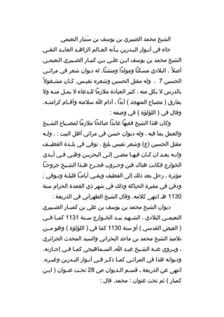 ‫الشيخ محمد الضبيري بن يوسف بن سنبار النعيمي‬
‫َ‬
‫جاء في أن ثوار الب ثدرين ب ثأنه الع ثالم الزاه ثد العاب ثد التق ثي‬
‫ث‬
‫ث‬
‫ث‬
‫ث‬
‫ث‬
‫ث‬
‫ث‬
‫الشيخ محمد بن يوسف ابثن علثي بثن كنبثار الضثبيري النعيمثي‬
‫أصل 
ً ، البلدي مسكنا ومولدا ومنشئا. له ديوان شعر في مراث ثي‬
‫ث‬
‫الحسين 7 ، وله مقتل الحسين وشعر ه نفيثس. كثان مشثغول 
ً‬
‫ث‬
‫ث‬
‫ث‬
‫بالدرس ل يكل منه ، كثير العبادة ملزما للثدعاء ل يمثل منثه ول‬
‫ث‬
‫يفارق ) مصباح المتهجد ( أبدا ، أدام ا سلمته وأقثثام كرامتثثه.‬
‫وقال في ) اللؤلؤة ( في وصفه :‬
‫وكان هذا الشيخ فقيها عابدا صالحا ملزما لمص ثباح الش ثيخ‬
‫ث‬
‫ث‬
‫والعمل بما فيه ، وله ديوان حسن في مراثي أهل البيت : ، ول ثه‬
‫ث‬
‫مقتل الحسين )ع( وشعر نفيس بليغ ، توفي في بلثثدة القطيثثف‬
‫وانثه بعثد ان كثان فيهثا مضثى إلثى البحريثن وهثي فثي أيثدي‬
‫ث‬
‫ث‬
‫ث‬
‫ث‬
‫ث‬
‫ث‬
‫ث‬
‫ث‬
‫ث‬
‫الخوارج فكانت هناك فتن وحثروب فجثرح هثذا الشثيخ جروحثا‬
‫ث‬
‫ث‬
‫ث‬
‫ث‬
‫ث‬
‫مؤثرة ، رحل بعد ذل ك إلى القطيف وبقثي أيامثا قليلثة وتثوفي ;‬
‫ث ث‬
‫ث‬
‫ث‬
‫ودفن في مقبرة الحباكة وذل ك في شهر ذي القعدة الحرام سنة‬
‫0311 هث انتهى كلمه. وقال الشيخ الطهراني في الذريعة :‬
‫ديوان الشيخ محمد بن يوسف بن علي بن كمب ثار الض ثبيري‬
‫ث‬
‫ث‬
‫النعيمثثي البلدي ، الشثثهيد بيثثد الخثثوارج سثثنة 1311 كمثثا فثثي‬
‫) الفيض القدسي ( أو سنة 0311 كما في ) اللؤلؤة ( وهو مثثن‬
‫تلميذ الشيخ محمد بن ماجد البحراني والسيد المحدث الجزائري‬
‫، ويثروي عنثه الشثيخ عبثد اث السثماهيجي كمثا فثي إجثازته.‬
‫ث‬
‫ث‬
‫ث‬
‫ث‬
‫ث‬
‫ث‬
‫ث‬
‫وديوانه هذا في المراثثي كمثا ذكثر فثي أنثوار البثدرين وغيثر ه.‬
‫ث‬
‫ث‬
‫ث‬
‫ث ث ث‬
‫ث‬
‫انتهى عن الذريعة ث قسثم الثديوان ص 82 تحثت عنثوان ) ابثن‬
‫ث‬
‫ث‬
‫ث‬
‫ث ث‬
‫كمبار ( ثم تحت عنوان : محمد. قال :‬

 
