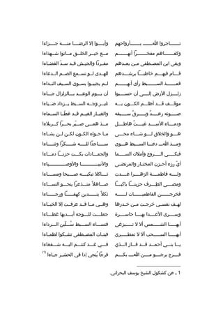 ‫تثثثثثثثاجروا اثثثثثثث بثثثثثثثأرواحهم‬

‫وأبثثثثوا إل الرضثثثثا منثثثثه جثثثثزاءا‬

‫وكفثثثثثثثاهم مفخثثثثثثثرا أنهثثثثثثثم‬

‫م ثثع خي ثثر الخل ثثق م ثثاتوا ش ثثهداءا‬
‫ث‬
‫ث‬
‫ث‬
‫ث‬
‫ث‬

‫وبقى ابن المصثثطفى مثثن بعثثدهم‬

‫مفثثردا والجيثثش قثثد س ثد الفضثثاءا‬
‫ةّ‬

‫قثثثثام فيهثثثثم خاطبثثثثا يرشثثثثدهم‬

‫للهثثدى لثثو تسثثمع الصثثم الثثدعاءا‬

‫فمثثثثثثثذ السثثثثثثثبط رأى أنهثثثثثثثم‬

‫لثثم يجيبثثوا بسثثوى السثثيف النثثداءا‬

‫زلثثثثزل الرض إلثثثثى أن حسثثثثبوا‬

‫أن يثثثوم الوعثثثد بثثثالزلزال جثثثاءا‬

‫موقثثثف قثثثد أظلثثثم الكثثثون بثثثه‬

‫غيثثر وجثثه السثثبط يثثزداد ضثثياءا‬
‫ث‬
‫ث‬
‫ث‬
‫ث‬
‫ث‬

‫صثثثثثوته رعثثثثثد وبثثثثثرق سثثثثثيفه‬
‫
ٌ‬
‫
ٌ‬

‫والغبثثار الغيثثم قثثد غطثثا السثثماءا‬
‫ةّ‬

‫ودمثثثثاء السثثثثد غيثثثثث هاطثثثثل‬
‫
ٌ‬

‫مثثثذ همثثثى صثثثير بحثثثرا كثثثربلءا‬
‫ةّ‬

‫ه ثثثو والخلق ل ثثثو ش ثثثاء مح ثثثى‬
‫ث‬
‫ث‬
‫ث‬
‫ث‬

‫مثثا حثثوا ه الكثثون لكثثن لثثن يشثثاءا‬

‫ومثثثذ اثثث دعثثثا السثثثبط هثثثوى‬

‫سثثثثثاجدا للثثثثثه شثثثثثكرا وثنثثثثثاءا‬

‫فبكثثثثثى الثثثثثروح وأملك السثثثثثما‬

‫والجمثثثادات بكثثثت حزنثثثا دمثثثاءا‬

‫أي رزء أحثثزن المختثثار والمرتضثثى‬
‫ةّ‬

‫والنبيثثثثثثثثثثثثا والوصثثثثثثثثثثثثياءا‬

‫ولثثثثه فاطمثثثثة الزهثثثثرا غثثثثدت‬

‫ثثثثثاكل تبكيثثثثه صثثثثبحا ومسثثثثاءا‬

‫ومضثثثثى الطثثثثرف حزينثثثثا باكيثثثثا‬
‫ ِ‬

‫صثثثاهل 
ً منثثثذعرا ينحثثثو النسثثثاءا‬

‫فخرجثثثثثثن الفاطميثثثثثثات لثثثثثثه‬

‫ثكل 
ً ينثثثثثثدبن كهفثثثثثثا ورجثثثثثثاءا‬

‫لهثثف نفسثثي خرجثثت مثثن خثثدرها‬

‫وهثثي مثثا قثثد عرفثثت إل الخبثثاءا‬

‫وسثثثثرى العثثثثدا بهثثثثا حاسثثثثرة‬

‫جعل ثثثت لل ثثثوجه أي ثثثديها غط ثثثاءا‬
‫ث‬
‫ث‬
‫ث‬
‫ث‬

‫أيهثثثثثا الشثثثثثمس أل ل تثثثثثبزغي‬

‫فنسثثثاء السثثثبط سثثثلبن الثثثرداءا‬
‫
ُ ةّ‬

‫أيهثثثثثا السثثثثثحب أل ل تمطثثثثثري‬

‫فبنثثات المصثثطفى تشثثكوا لظمثثاءا‬

‫يثثثا بنثثثي أحمثثثد قثثثد فثثثاز الثثثذي‬

‫فثثثي غثثثد كنتثثثم اليثثثه شثثثفعاءا‬

‫فثثثثرج يرجثثثثو مثثثثن اثثثث بكثثثثم‬

‫)1(‬

‫__________________‬
‫1 ث عن كشكول الشيخ يوسف البحراني.‬

‫فرجا ينجي إذا في الحشثثر جثثاءا‬
‫
ُ‬

 