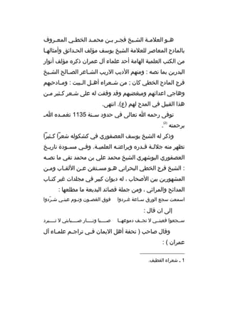 ‫ه ثو العلم ثة الش ثيخ فج ثر ب ثن محم ثد الخط ثي المع ثروف‬
‫ث‬
‫ث‬
‫ث‬
‫ث ث‬
‫ث‬
‫ث‬
‫ث‬
‫بالمادح المعاصر للعلمة الشيخ يوسف مؤلف الحثدائق وأمثالهثا‬
‫ث‬
‫ث‬
‫من الكتب العلمية الهامة أحد علماء آل عمران ذكر ه مؤلف أنوار‬
‫البدرين بما نصه : ومنهم الديب الريب الش ثاعر الص ثالح الش ثيخ‬
‫ث‬
‫ث‬
‫ث‬
‫فرج المادح الخطي كان ; من ش ثعراء أه ثل ال ثبيت : وم ثادحيهم‬
‫ث‬
‫ث ث‬
‫ث‬
‫وهاجي اعدائهم ومبغضيهم وقد وقفت له على شثعر كثثير مثن‬
‫ث‬
‫ث‬
‫ث‬
‫هذا القبيل في المدح لهم )ع(. انتهى.‬
‫توفى رحمه ا تعالى في حدود سثثنة 5311 تغمثثد ه ا ث‬
‫)2(‬

‫برحمته .‬
‫وذكر له الشيخ يوسف العصفوري في كشكوله شعرا ك ثثيرا‬
‫ث‬
‫تظهر منه جلل ثة ق ثدر ه وبراعت ثه العلمي ثة. وف ثي مس ثودة تاري ثخ‬
‫ث‬
‫ث‬
‫ث‬
‫ث‬
‫ث‬
‫ث ث‬
‫العصفوري البوشهري الشيخ محمد علي بن محمد تقي ما نص ثه‬
‫ث‬
‫: الشيخ فرج الخطي البحراني هثو مسثتغن عثن اللقثاب ومثن‬
‫ث‬
‫ث‬
‫ث‬
‫ث‬
‫ث‬
‫المشهورين بين الصحاب ، له ديوان كبير في مجلدات غير كت ثاب‬
‫ث‬
‫المدائح والمراثي ، ومن جملة قصائد البديعة ما مطلعها :‬
‫اسمعت سجع الورق س ثاعة غ ثردوا‬
‫ث‬
‫ث‬

‫فوق الغصثون ونثوم عينثي شثردوا‬
‫ةّ‬
‫ث‬
‫ث‬
‫ث‬

‫إلى ان قال :‬
‫سثثجعوا فعينثثي ل تجثثف دموعهثثا‬

‫ص ثثثثبا ون ثثثثار ص ثثثثبابتي ل ت ثثثثبرد‬
‫ث‬
‫ث‬
‫ث‬
‫ث‬

‫وقال صاحب ) تحفة أهل اليمان ف ثي تراج ثم علم ثاء آل‬
‫ث‬
‫ث‬
‫ث‬
‫عمران ( :‬
‫__________________‬
‫1 ث شعراء القطيف.‬

 