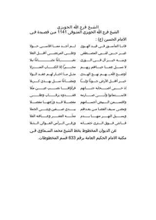 ‫الشيخ فرج ا الحويزي‬
‫الشيخ فرج ا الحويزي المتثوفى 1411 مثن قصثيدة فثي‬
‫ث‬
‫ث‬
‫ث‬
‫ث‬
‫المام الحسين )ع( :‬
‫فان ثثا المأس ثثور ف ثثي قي ثثد اله ثثوى‬
‫ث‬
‫ث‬
‫ث‬
‫ث‬
‫ث‬

‫لثثثم أجثثثد ممثثثا اقاسثثثي حثثثول‬

‫غي ثثثر ح ثثثبي للن ثثثبي المص ثثثطفى‬
‫ث‬
‫ث‬
‫ث‬
‫ث‬

‫وعل ثثثثي المرتض ثثثثى أه ثثثثل العل‬
‫ث‬
‫ث‬
‫ث‬

‫وبني ثثثثه خي ثثثثر آل ف ثثثثي ال ثثثثورى‬
‫ث‬
‫ث‬
‫ث‬
‫ث‬

‫نقبثثثثثثثثثثثثثاءا نجبثثثثثثثثثثثثثاءا نبل‬

‫ل تسثثثثل عمثثثثا حبثثثثاهم ربهثثثثم‬

‫مخثثثثثثبرا إل الكتثثثثثثاب المنثثثثثثزل‬

‫أوضثثثح اثثث بهثثثم نهثثثج الهثثثدى‬

‫مثثثل مثثا اختثثار لهثثم عقثثد الثثول‬

‫خي ثثثر أه ثثثل الرض ج ثثثودا وإب ثثثا‬
‫ث‬
‫ث‬
‫ث‬
‫ث‬

‫ومضثثثثاءا سثثثثل بهثثثثذي كثثثثربل‬

‫إذ حثثثثثثبى اصثثثثثثحابه جنثثثثثثاتهم‬

‫فرأؤهثثثثثثا نصثثثثثثب عيثثثثثثن مثل‬
‫ةّ‬

‫فاسثثثثثثتماتوا وأبثثثثثثى صثثثثثثارمه‬

‫ففثثثثثثثدو ه برقثثثثثثثاب وطلثثثثثثثى‬

‫واقتسثثثثمن الثثثثبيض أجسثثثثامهم‬

‫مفصثثثثل قثثثثد وزعتهثثثثا مفصثثثثل‬
‫ةّ‬

‫ومض ثى س ثيف القض ثا م ثن بع ثدهم‬
‫ث‬
‫ث ث‬
‫ث‬
‫ث‬

‫يبثثثثثدي صثثثثثفين ويثنثثثثثى الجمل‬

‫ويسثثثثثيل النهثثثثثر منهثثثثثا بثثثثثدم‬

‫مجثثثثثثه العفثثثثثثر وعثثثثثثافته الفل‬
‫ةّ‬

‫فثثثثانثنى فثثثثوق الثثثثثرى جثمثثثثانه‬

‫ورقثثثى الثثثرأس العثثثوالي الثثثذبل‬

‫عن الديوان المخطوط بخط الشيخ محمد الس ثماوي ف ثي‬
‫ث‬
‫ث‬
‫مكتبة المام الحكيم العامة برقم 336 قسم المخطوطات.‬

 