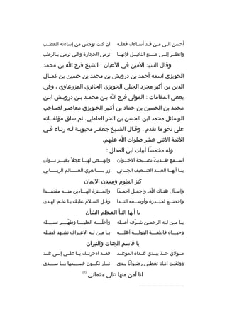 ‫أحسن إل ثى م ثن ق ثد أس ثاءك فعل ثه‬
‫ث‬
‫ث‬
‫ث ث‬
‫ث‬

‫ان كنت توجس من إساءته العطثثب‬

‫وانظ ثثر إلثثى صثثنع النخيثثل فإنه ثثا‬
‫ث‬
‫ث‬
‫ث‬
‫ث‬
‫ث‬

‫ترمى الحجارة وهي ترمي ب ثالرطب‬
‫ث‬

‫وقال السيد المين في العيان : الشيخ فرج ا بن محمد‬
‫الحويزي اسمه أحمد بن درويش بن محمد بن حسين بن كمثثال‬
‫الدين بن أكبر مجرد الجبلي الحويزي الحائري المزرعاوي ، وفي‬
‫بعض المقامات : المولى فرج ا بثن محمثد بثن درويثش ابثن‬
‫ث‬
‫ث‬
‫ث ث‬
‫ث‬
‫محمد بن الحسين بن حماد بن أكثبر الحثويزي معاصثر لصثاحب‬
‫الوسائل محمد ابن الحسن بن الحر العاملي. ثم ساق مؤلفثثاته‬
‫على نحو ما تقدم ، وقثال الشثيخ جعفثر محبوب ثة ل ثه رثثاء فثي‬
‫ث‬
‫ث ث ث‬
‫ث‬
‫ث‬
‫ث‬
‫الئمة الثنى عشر صلوات ا عليهم.‬
‫وله مخمسا أبيات ابن المدلل :‬
‫اسثثثمع هثثثديت نصثثثيحة الخثثثوان‬
‫َ‬

‫ ِ‬
‫وانهثثثض لهثثثا عجل 
ً بغيثثثر تثثثوان‬

‫يثثا أيهثثا العبثثد الض ثثعيف الج ثثاني‬
‫ث‬
‫ث‬
‫ث‬
‫ث‬
‫ث‬

‫زر بثثثثثالغري العثثثثثالم الربثثثثثاني‬

‫كنز العلوم ومعدن اليمان‬
‫واس ثأل هن ثاك ا ث واجع ثل احم ثدا‬
‫ث‬
‫ث‬
‫ث‬
‫ث‬

‫والعثثثترة الهثثثادين منثثثه مقصثثثدا‬

‫واخض ثثع لحي ثثدرة وأوس ثثعه الن ثثدا‬
‫ث‬
‫ث‬
‫ث‬
‫ث‬

‫وقثل السثلم عليث ك يثا علثم الهثدى‬
‫ث‬
‫ث‬

‫يا أيها النبأ العيظم الشأن‬
‫يثثا مثثن لثثه الرحمثثن شثثرف أصثثله‬
‫ةّ‬

‫وأحلثثثثه العليثثثثا وطهثثثثر نسثثثثله‬
‫ث‬
‫ةّ‬
‫ث‬
‫ةّ‬

‫وحبثثثثا ه فاطمثثثثة البتولثثثثة أهلثثثثه‬

‫يثثا مثثن لثثه العثثراف تشثثهد فضثثله‬

‫يا قاسم الجنات والنيران‬
‫مثثولي خثثذ بيثثدي غثثداة الموعثثد‬

‫فقثثد ادخرتثث ك يثثا علثثي إلثثى غثثد‬

‫ووثقثثت انثث ك تعطثثي رضثثوانا يثثدي‬

‫نثثثار تكثثثون قسثثثيمها يثثثا سثثثيدي‬

‫انا آمن منها على جثماني‬
‫__________________‬

‫)1(‬

 