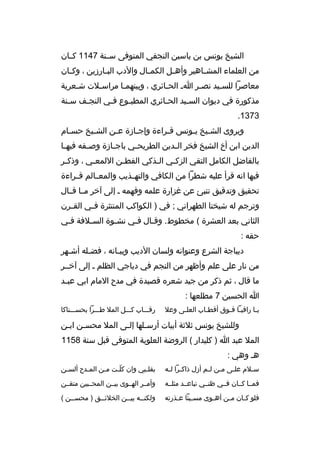 ‫الشيخ يونس بن ياسين النجفي المتوفى سثثنة 7411 كثثان‬
‫من العلماء المش ثاهير وأه ثل الكم ثال والدب الب ثارزين ، وك ثان‬
‫ث‬
‫ث‬
‫ث‬
‫ث‬
‫ث‬
‫معاصرا للسثيد نصثر اث الحثائري ، وبينهمثا مراسثلت شثعرية‬
‫ث‬
‫ث‬
‫ث‬
‫ث‬
‫ث‬
‫ث‬
‫مذكورة في ديوان الس ثيد الحثائري المطب ثوع فثي النج ثف س ثنة‬
‫ث‬
‫ث‬
‫ث‬
‫ث‬
‫ث‬
‫ث‬
‫3731.‬
‫ويروى الش ثيخ يثونس قثراءة وإج ثازة عثن الش ثيخ حس ثام‬
‫ث‬
‫ث‬
‫ث‬
‫ث‬
‫ث‬
‫ث ث‬
‫الدين ابن أخ الشيخ فخر ال ثدين الطريح ثي باج ثازة وص ثفه فيه ثا‬
‫ث‬
‫ث‬
‫ث‬
‫ث‬
‫ث‬
‫بالفاضل الكامل التقي الزك ثي ال ثذكي الفط ثن اللمع ثي ، وذك ثر‬
‫ث‬
‫ث‬
‫ث‬
‫ث‬
‫ث‬
‫فيها انه قرأ عليه شطرا من الكافي والتهثثذيب والمعثثالم قثثراءة‬
‫تحقيق وتدقيق تنبئ عن غزارة علمه وفهمه ث إلى آخر مثثا قثثال‬
‫وترجم له شيخنا الطهراني ; في ) الكواكب المنتثرة ف ثي الق ثرن‬
‫ث‬
‫ث‬
‫الثاني بعد العشرة ( مخطوط. وقثال فثي نشثوة السثلفة فثي‬
‫ث‬
‫ث‬
‫ث‬
‫ث‬
‫ث‬
‫حقه :‬
‫ديباجة الشرع وعنوانه ولسان الديب وبيثانه ، فضثله أشثهر‬
‫ث‬
‫ث‬
‫ث‬
‫من نار على علم وأظهر من النجم في دياجي الظلم ث إلى آخثثر‬
‫ما قال ، ثم ذكر من جيد شعر ه قصيدة في مدح المام ابي عب ثد‬
‫ث‬
‫ا الحسين 7 مطلعها :‬
‫ي ثا راقي ثا ف ثوق أقط ثاب العل ثى وعل‬
‫ث‬
‫ث‬
‫ث ث‬
‫ث‬

‫رقثثثاب كثثثل المل طثثثرا بحسثثثناكا‬

‫وللشيخ يونس ثلثة أبيات أرسثلها إلثى المل محسثن ابثن‬
‫ث‬
‫ث‬
‫ث‬
‫ث‬
‫المل عبد ا ) كليدار ( الروضة العلوية المتوفى قبل سنة 8511‬
‫هث وهي :‬
‫س ثلم عل ثى م ثن ل ثم أزل ذاك ثرا ل ثه‬
‫ث ث‬
‫ث ث‬
‫ث‬
‫ث‬

‫بقل ثبي وان كل ثت م ثن الم ثدح ألس ثن‬
‫ث‬
‫ث‬
‫ث‬
‫ةّث‬
‫ث‬

‫فمثثا كثثان فثثي ظنثثي تباعثثد مثلثثه‬

‫وأمثثر الهثثوى بيثثن المحثثبين متقثثن‬

‫فلو ك ثان م ثن أه ثوى مس ثيئا ع ثذرته‬
‫ث‬
‫ث‬
‫ث‬
‫ث‬
‫ث‬

‫ولكنثثه بيثثن الخلئثثق ) محسثثن (‬
‫ث‬
‫ث‬
‫ث‬
‫ث‬

 