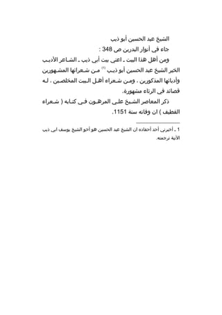 ‫الشيخ عبد الحسين أبو ذيب‬
‫جاء في أنوار البدرين ص 843 :‬
‫ومن أهل هذا البيت ث اعني بيت أبي ذيب ث الش ثاعر الدي ثب‬
‫ث‬
‫ث‬
‫الخير الشيخ عبد الحسين أبو ذيثب‬
‫ث‬

‫)1(‬

‫مثن شثعرائها المشثهورين‬
‫ث‬
‫ث‬
‫ث‬

‫وأدبائها المذكورين ، ومثن شثعراء أهثل الثبيت المخلصثين ، لثه‬
‫قصائد في الرثاء مشهورة.‬
‫ذكر المعاصر الشثيخ علثي المرهثون فثي كتثابه ) شثعراء‬
‫ث‬
‫ث‬
‫ث‬
‫ث‬
‫ث‬
‫ث‬
‫القطيف ( ان وفاته سنة 1511.‬
‫__________________‬
‫1 ث أخبرني أحد أحفاد ه ان الشيخ عبد الحسين هو أخو الشيخ يوسف ابي ذيب‬
‫التية ترجمته.‬

 