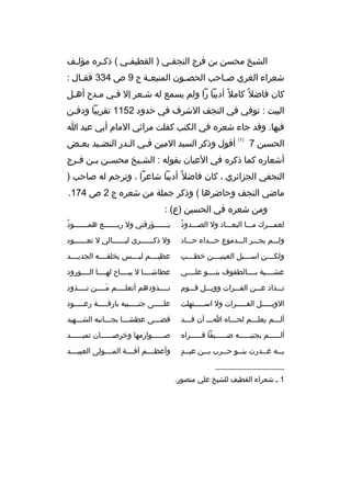 ‫الشيخ محسن بن فرج النجفثي ) القطيفثي ( ذكثر ه مؤلثف‬
‫ث‬
‫ث‬
‫ث‬
‫ث‬
‫شعراء الغري ص ثاحب الحص ثون المنيع ثة ج 9 ص 433 فق ثال :‬
‫ث‬
‫ث‬
‫ث‬
‫ث‬
‫كان فاضل 
ً كامل 
ً أديبا را ولم يسمع له شثعر إل فثي مثدح أهثل‬
‫ث‬
‫البيت : توفي في النجف الشرف في حدود 2511 تقريبا ودفثن‬
‫ث‬
‫فيها. وقد جاء شعر ه في الكتب كفلت مراثي المام أبي عبد ا‬
‫الحسين 7‬

‫)1(‬

‫أقول وذكر السيد المين فثي الثدر النضثيد بعثض‬
‫ث‬
‫ث‬
‫ث‬
‫ث‬

‫أشعار ه كما ذكر ه في العيان بقوله : الش ثيخ محس ثن ب ثن ف ثرج‬
‫ث ث ث‬
‫ث‬
‫النجفي الجزائري ، كان فاضل 
ً أديبا شاعرا ، وترجم له صاحب )‬
‫ماضي النجف وحاضرها ( وذكر جملة من شعر ه ج 2 ص 471.‬
‫ومن شعر ه في الحسين )ع( :‬
‫
ُ‬
‫لعمثثثرك مثثثا البعثثثاد ول الصثثثدود‬

‫
ُ‬
‫ي ثثثثثثؤرقني ول رب ثثثثثثع هم ثثثثثثود‬
‫ث‬
‫ث‬
‫ث‬

‫ولثثثم يجثثثر الثثثدموع حثثثداء حثثثاد‬

‫ول ذكثثثثثثرى ليثثثثثثالي ل تعثثثثثثود‬

‫ولك ثثثن اس ثثثبل العيني ثثثن خط ثثثب‬
‫ث‬
‫ث‬
‫ث‬
‫ث‬

‫عظيثثثثم ليثثثثس يخلقثثثثه الجديثثثثد‬

‫عشثثثثية بثثثثالطفوف بنثثثثو علثثثثي‬

‫عطاشثثثثا ل يبثثثثاح لهثثثثا الثثثثورود‬

‫تثثثذاد عثثثن الفثثثرات وويثثثل قثثثوم‬

‫تثثثثذودهم أتعلثثثثم مثثثثن تثثثثذود‬
‫َ‬

‫الويثثثثثل الفثثثثثرات ول اسثثثثثتهلت‬

‫علثثثثثى جنثثثثثبيه بارقثثثثثة رعثثثثثود‬

‫ألثثثم يعلثثثم لحثثثا ه اثثث أن قثثثد‬

‫قضثثثى عطشثثثا بجثثثانبه الشثثثهيد‬

‫أل ثثثثثم بجنب ثثثثثه ض ثثثثثيفا قثثثثثرا ه‬
‫ث‬
‫ث‬
‫ث‬
‫ث‬

‫صثثثثثثوارمها وخرصثثثثثثان تميثثثثثثد‬

‫ث  ٍ‬
‫ب ثثه غ ثثدرت بن ثثو ح ثثرب ب ثثن عب ثثد‬
‫ث‬
‫ث‬
‫ث‬
‫ث‬
‫ث‬

‫وأعظثثثثم آفثثثثة المثثثثولى العبيثثثثد‬

‫__________________‬
‫1 ث شعراء القطيف للشيخ علي منصور.‬

 