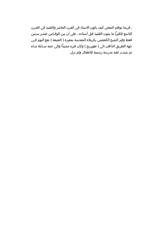 ‫، فربما توهم البعض كيف يكون الستاذ في القرن العاشر والتلميذ في القبرن‬
‫ب‬
‫التاسع فكثيرا ما يموت التلميذ قبل أستاذه ، على أن بين الوفباتين عشبر سبنين‬
‫ب‬
‫ب‬
‫فقط وقبر الشيخ الكفعمي بكربلء المقدسة بمقبرة ) العتيقة ( تقع اليوم ف بي‬
‫ب‬
‫جهة الطريق الذاهب الى ) طويريج ( وكان قبره مشيدا والى جنبه سببابلة مبباء‬
‫ثم شيدت عليه مدرسة رسمية للطفال ولم تزل.‬

 