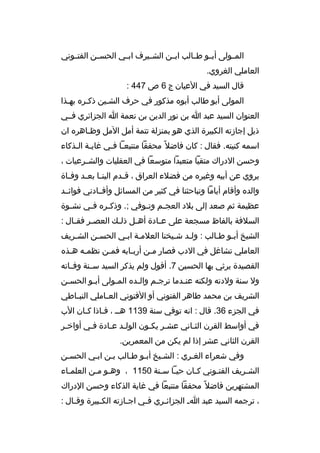 ‫المثثولى أبثثو طثثالب ابثثن الشثثيرف ابثثي الحسثثن الفتثثوني‬
‫العاملي الغروي.‬
‫قال السيد في العيان ج 6 ص 744 :‬
‫المولى أبو طالب أبو ه مذكور في حرف الشثين ذكثر ه بهثذا‬
‫ث‬
‫ث‬
‫ث‬
‫العنوان السيد عبد ا بن نور الدين بن نعمة ا الجزائري فثثي‬
‫ذيل إجازته الكبيرة الذي هو بمنزلة تتمة أمل المل وظثاهر ه ان‬
‫ث‬
‫اسمه كنيته. فقال : كان فاضل 
ً محققا متتبعثا فثي غايثة الثذكاء‬
‫ث ث‬
‫ث ث‬
‫وحسن الدراك متقيا متعبدا متوسعا في العقليات والش ثرعيات ،‬
‫ث‬
‫يروي عن أبيه وغير ه من فضلء العراق ، ق ثدم الين ثا بع ثد وف ثاة‬
‫ث‬
‫ث ث‬
‫ث‬
‫والد ه وأقام أياما وتباحثنا في كثير من المسائل وأفثثادني فوائثثد‬
‫عظيمة ثم صعد إلى بلد العج ثم وت ثوفي ;. وذك ثر ه ف ثي نش ثوة‬
‫ث‬
‫ث‬
‫ث‬
‫ث‬
‫ث‬
‫السلفة بالفاظ مسجعة على ع ثادة أه ثل ذل ث ك العص ثر فق ثال :‬
‫ث‬
‫ث‬
‫ث‬
‫ث‬
‫ث‬
‫الشيخ أبثو طثالب : ولثد شثيخنا العلمثة ابثي الحسثن الشثريف‬
‫ث‬
‫ث‬
‫ث ث‬
‫ث ث‬
‫ث ث‬
‫العاملي تشاغل في الدب فصار مثن أربثابه فمثن نظمثه هثذ ه‬
‫ث ث‬
‫ث‬
‫ث‬
‫ث‬
‫القصيدة يرثي بها الحسين 7. أقول ولم يذكر السيد سثثنة وفثثاته‬
‫ول سنة ولدته ولكنه عنثدما ترجثم والثد ه المثولى أبثو الحسثن‬
‫ث‬
‫ث‬
‫ث‬
‫ث‬
‫ث‬
‫ث‬
‫الشريف بن محمد طاهر الفتوني أو الفتوني الع ثاملي النب ثاطي‬
‫ث‬
‫ث‬
‫في الجزء 63. قال : انه توفي سنة 9311 هثث ، فثاذا كثان الب‬
‫ث‬
‫ث‬
‫في أواسط القرن الثثاني عشثر يكثون الولثد عثادة فثي أواخثر‬
‫ث‬
‫ث‬
‫ث ث‬
‫ث‬
‫ث‬
‫ث‬
‫القرن الثاني عشر إذا لم يكن من المعمرين.‬
‫وفي شعراء الغثري : الشثيخ أبثو طثالب بثن ابثي الحسثن‬
‫الشثريف الفتثوني كثان حيثا سثنة 0511 ، وهثو مثن العلمثاء‬
‫ث‬
‫ث ث‬
‫ث ث‬
‫ث‬
‫ث‬
‫ث‬
‫المشتهرين فاضل 
ً محققا متتبعا في غاية الذكاء وحسن الدراك‬
‫، ترجمه السيد عبد ا ث الجزائ ثري ف ثي اج ثازته الك ثبيرة وق ثال :‬
‫ث‬
‫ث‬
‫ث‬
‫ث‬
‫ث‬

 