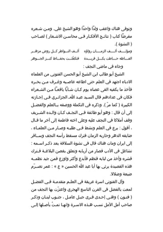 ‫وتوفى هناك واعقب ولدا واحدا وهو الشيخ علي. ومثن شثعر ه‬
‫ث‬
‫ث‬
‫مقرضا كتاب ) نتائ ثج الفكثار فثي محاس ثن الشثعار ( لصثاحب‬
‫ث‬
‫ث‬
‫ث‬
‫ث ث‬
‫ث‬
‫) النشوة (.‬
‫ومؤلثثثثثف ألثثثثثف الزمثثثثثان رواؤ ه‬

‫ألثثثف النثثثواظر كثثثل روض مزهثثثر‬

‫الف ثثثاظه ح ثثثاطت بك ثثثل فري ثثثدة‬
‫ث‬
‫ث‬
‫ث‬
‫ث‬

‫فتكفلثثثت بحفثثثاظ كنثثثز الجثثثوهر‬
‫ةّ‬

‫وجاء في ماضي النجف :‬
‫الشيخ أبو طالب ابن الشيخ أبو الحسن الفتوني من العلماء‬
‫الدباء اجتهد في العلم حتى اطاعه عاص ثيه وغ ثرف م ثن بح ثر ه‬
‫ث‬
‫ث‬
‫ث‬
‫ث‬
‫فأخذ ما يكفيه القى عصا ه يوم كثان شثابا يافعثا مثن الشثعراء‬
‫ث‬
‫ث ث‬
‫ث‬
‫ث‬
‫فكان في عدادهم قال السثيد عبثد اث الجزائثري فثي إجثازته‬
‫ث‬
‫ث‬
‫ث‬
‫ث‬
‫ث‬
‫الكبيرة ) كما مر (. وذكر ه في التكملة ووصفه بثثالعلم والفضثثل‬
‫ةّ‬
‫إلى أن قال : وهو أبو طائفة ف ثي النج ثف ك ثان وال ثد ه الش ثريف‬
‫ث‬
‫ث‬
‫ث‬
‫ث‬
‫ث‬
‫وقف أملكا في النجف عليه وعلى اخته فاطمة إلى آخر ما ق ثال‬
‫ث‬
‫، أقول : برع في العلم ونشط ف ثي طلب ثه وص ثار م ثن العلم ثاء ،‬
‫ث‬
‫ث ث‬
‫ث‬
‫ث‬
‫ضايقه الدهر وحاربه الزمان فترك مسقط رأسه النجف وسثثافر‬
‫إلى ايران ومات هناك قال في نشوة السلفة بعد ذكثثر اس ثمه :‬
‫ث‬
‫تشاغل في الدب فصار من أربابه وتعلق بغصن البلغثثة فثثترك‬
‫قشر ه وأخذ من لبابه فنظم فأبدع وأكثر واوزع فمن جيد نظمثثه‬
‫هذ ه القصيدة يرثي بها أبا عبد ا الحسين » ع « : عمر تصثثرم‬
‫ةّ‬
‫ضيعة وضلل.‬
‫وآل الفتوني اسرة عريقة في العل ثم متقدم ثة ف ثي الفض ثل‬
‫ث‬
‫ث ث‬
‫ث‬
‫لمعت بالفضل في القرن التاسع الهجري واعتزت بها النجف من‬
‫ةّ‬
‫) فتثون ( وهثي إحثدى قثرى جبثل عامثل ، جنثوب لبنثان وذكثر‬
‫صاحب أمل المل نسثب هثذ ه السثرة وانهثا تمثت بأصثلها إلثى‬
‫ث‬
‫ث‬
‫
ُ‬
‫ث‬
‫ث‬
‫ث‬
‫ث‬

 