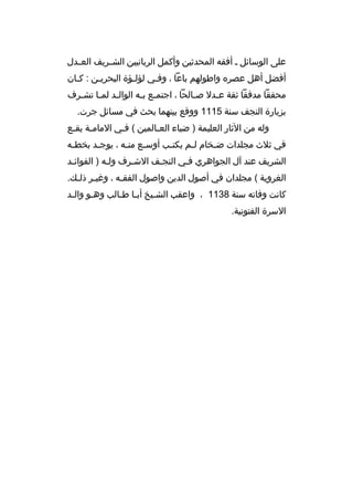 ‫على الوسائل ث أفقه المحدثين وأكمل الربانيين الش ثريف الع ثدل‬
‫ث‬
‫ث‬
‫أفضل أهل عصر ه واطولهم باعا ، وفثي لؤلثؤة البحريثن : كثان‬
‫ث‬
‫ث‬
‫ث‬
‫ث‬
‫محققا مدققا ثقة ع ثدل ص ثالحا ، اجتم ثع ب ثه الوال ثد لم ثا تش ثرف‬
‫ث‬
‫ث‬
‫ث‬
‫ث ث‬
‫ث‬
‫ث‬
‫بزيارة النجف سنة 5111 ووقع بينهما بحث في مسائل جرت.‬
‫وله من الثار العليمة ) ضياء العثالمين ( فثي المامثة يقثع‬
‫ث‬
‫ث‬
‫ث‬
‫ث‬
‫في ثلث مجلدات ض ثخام ل ثم يكت ثب أوس ثع من ثه ، يوج ثد بخط ثه‬
‫ث‬
‫ث‬
‫ث‬
‫ث‬
‫ث‬
‫ث‬
‫ث‬
‫الشريف عند آل الجواهري فثي النجثف الشثرف ولثه ) الفوائثد‬
‫ث‬
‫ث‬
‫ث‬
‫الغروية ( مجلدان في أصول الدين واصول الفقثه ، وغيثر ذلث ك.‬
‫ث ث‬
‫ث‬
‫كانت وفاته سنة 8311 ، واعقب الشثيخ أبثا طثالب وهثو والثد‬
‫ث‬
‫ث‬
‫ث ث‬
‫ث‬
‫السرة الفتونية.‬

 